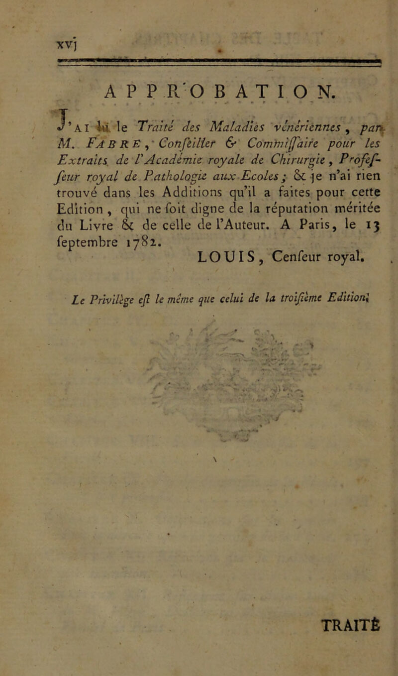 XV] A P P R'O B A T I O N. J’ai là le Traité des Maladies vénériennes , par» M. Fa B RE , Conseiller & Comwijfaire pour les Extraits de l'Académie royale de Chirurgie, Profef- feur royal de Pathologie aux Ecoles ; & je n’ai rien trouvé dans les Additions qu’il a faites pour cette Edition , qui ne foit digne de la réputation méritée du Livre & de celle de l’Auteur. A Paris, le 13 feptembre 1782. LOUIS, Cenfeur royal. ' / . Le Privilège ejl le même que celui de la troifimt Edition; .j > -M * I TRAITÉ