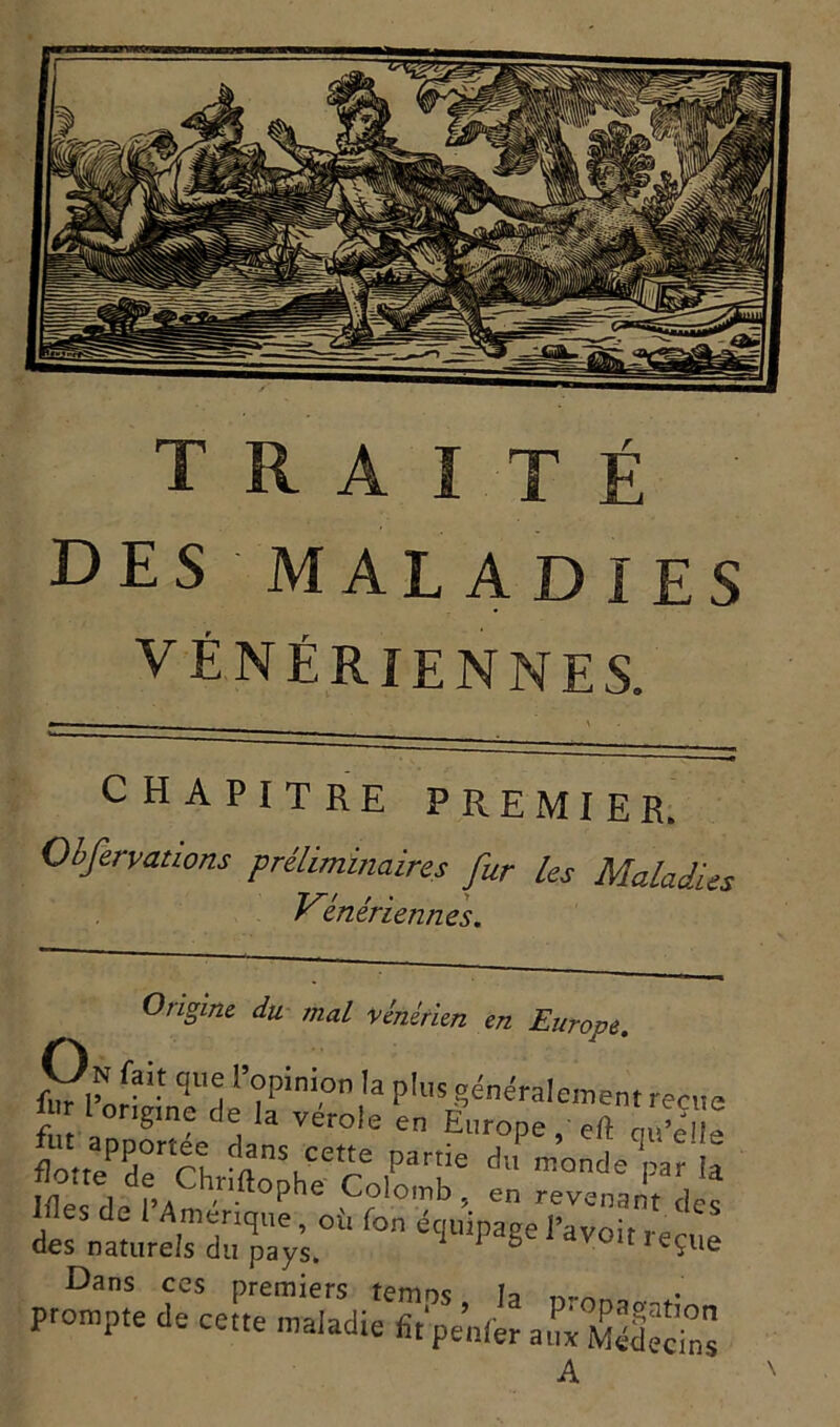 des maladies VÉNÉRIENNES. chapitre premier. Obfervations préliminaires fur les Maladies Vénériennes. Origine du mal vénérien ■tuUrop On fait q„e 1 opinion la plus généralement reçue Z °ng,n deJ ,a vérole Europe, eft S flotteurCh partie d «onde ‘nar la Iflec 1 f.A hflophe Colomb, en revenant des l^es de i Amérique , où Ion équipage l’avoir r a des naturels du pays. 1 1 g V01t 1 e?ue Dans ces premiers temos h prompte de cette maladie fit'penfér aux (SédecTns A