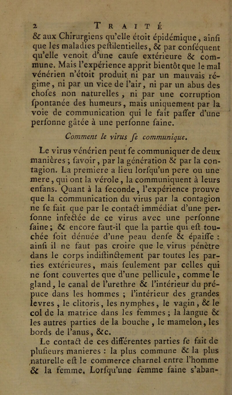 & aux Chirurgiens qu’elle étoit épidémique, ainfi que les maladies peftilentielles, & par conféquent qu’elle venoit d’une caufe extérieure & com- mune. Mais l’expérience apprit bientôt que le mal vénérien n’étoit produit ni par un mauvais ré- gime, ni par un vice de l’air, ni par un abus des chofes non naturelles , ni par une corruption fpontanée des humeurs, mais uniquement par la voie de communication qui le fait paffer d’une perfonne gâtée à une perfonne faine. Comment le virus fe communique. Le virus vénérien peut fe communiquer de deux manières ; favoir, par la génération & par la con- tagion. La première a lieu lorfqu’un pere ou une mere, qui ont la vérole, la communiquent à leurs enfans. Quant à la fécondé, l’expérience prouve que la communication du virus par la contagion ne fe fait que par le contaft immédiat d’une per- fonne infettée de ce virus avec une perfonne faine ; 6c encore faut-il que la partie qui eft tou- chée foit dénuée d’une peau denfe & épaifle : ainfi il ne faut pas croire que le virus pénètre dans le corps indiftin&ement par toutes les par- ties extérieures, mais feulement par celles qui ne font couvertes que d’une pellicule, comme le gland, le canal de l’urethre 6c l’intérieur du pré- puce dans les hommes ; l’intérieur des grandes levres , le clitoris, les nymphes, le vagin, 6c le col de la matrice dans les femmes ; la langue & les autres parties de la bouche , le mamelon, les bords de l’anus, &c. Le contatt de ces différentes parties fe fait de plufieurs maniérés : la plus commune & la plus naturelle eft le commerce charnel entre l’homme & la femme, Lorfqu’une femme faine s’aban-