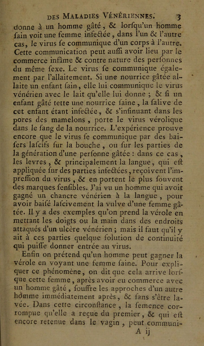 donne à un homme gâté, & lorfqu’un homme fain voit une femme infedée, dans l’un & l’autre cas, le virus fe communique d’un corps à l’autre. Cette communication peut aufïi avoir lieu par le commerce infâme & contre nature des perfonnes du même fexe. Le virus fe communique égale- ment par l’allaitement. Si une nourrice gâtée al- laite un enfant fain, elle lui communique le virus vénérien avec le lait qu’elle lui donne ; & fi un enfant gâté tette une nourrice faine , la falive de cet enfant étant infedée, & s’infinuant dans les pores des mamelons , porte le virus vérolique dans le fang de la nourrice. L’expérience prouve encore que le virus fe communique par des bai- fers lafcifs fur la bouche, ou fur les parties de la génération d’une perfonne gâtée : dans ce cas , les levres , & principalement la langue, qui eft appliquée fur des parties infedées, reçoivent l’im- preffion du virus , & en portent le plus fouvent des marques fenfîbles. J’ai vu un homme qui avoit gagné un chancre vénérien à la langue , pour avoir baifé lafcivement la vulve d’une femme gâ- tée. Il y a des exemples qu’on prend la vérole en mettant les doigts ou la main dans des endroits attaqués d’un ulcère vénérien ; mais il faut qu’il y ait à ces parties quelque folution de continuité qui puiffe donner entrée au virus. Enfin on prétend qu’un homme peut gagner la vérole en voyant une femme faine. Pour expli- quer ce phénomène, on dit que cela arrive lorf- que cette femme , après avoir eu commerce avec un homme gâté , fouffre les approches d’un autre hdnnme immédiatement après, tte. fans s’être la- vée. Dans cette circonftance , la femence cor- rompue qu’elle a reçue du premier, & qui eft encore retenue dans le vagin , peut communi- A ij