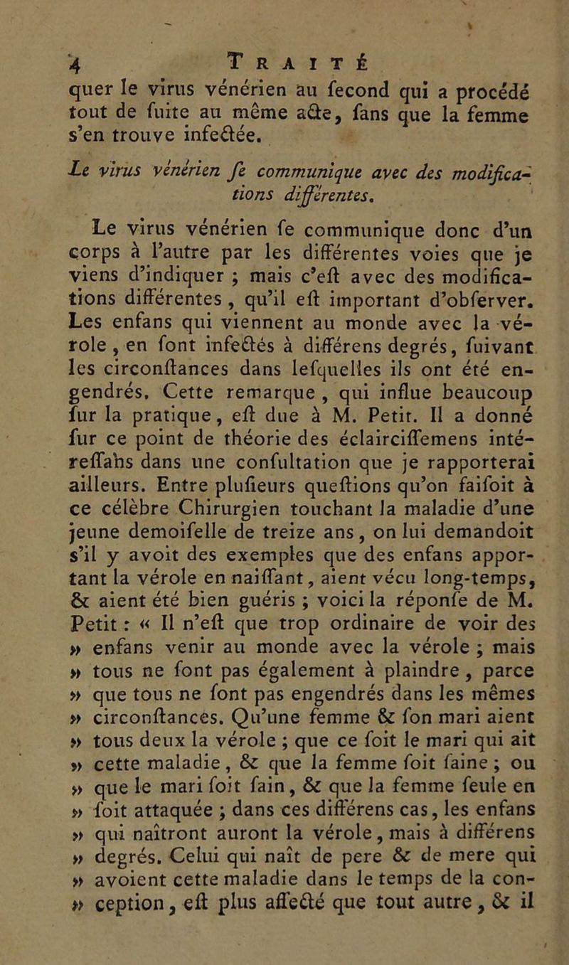 quer le virus vénérien au fécond qui a procédé tout de fuite au même a&e, fans que la femme s’en trouve infe&ée. Le virus vénérien fe communique avec des modifica- tions différentes. Le virus vénérien fe communique donc d’un corps à l’autre par les différentes voies que je viens d’indiquer ; mais c’eft avec des modifica- tions différentes , qu’il eff important d’obferver. Les enfans qui viennent au monde avec la vé- role , en font infeéfés à différens degrés, fuivant les circonftances dans lefquelies ils ont été en- gendrés. Cette remarque , qui influe beaucoup fur la pratique, eff due à M. Petit. Il a donné fur ce point de théorie des éclairciffemens inté— reffans dans une confultation que je rapporterai ailleurs. Entre plufieurs queffions qu’on failoit à ce célèbre Chirurgien touchant la maladie d’une jeune demoifelle de treize ans, on lui demandoit s’il y avoit des exemples que des enfans appor- tant la vérole en naiffant, aient vécu long-temps, & aient été bien guéris ; voici la réponfe de M. Petit : « Il n’eff que trop ordinaire de voir des » enfans venir au monde avec la vérole ; mais » tous ne font pas également à plaindre , parce » que tous ne font pas engendrés dans les mêmes » circonflances. Qu’une femme & fon mari aient » tous deux la vérole ; que ce foit le mari qui ait » cette maladie , & que la femme foit faine ; ou » que le mari foit fain, & que la femme feule en » foit attaquée ; dans ces différens cas, les enfans » qui naîtront auront la vérole, mais à différens » degrés. Celui qui naît de pere & de mere qui » avoient cette maladie dans le temps de la con- » ception, eff plus affeété que tout autre, & il