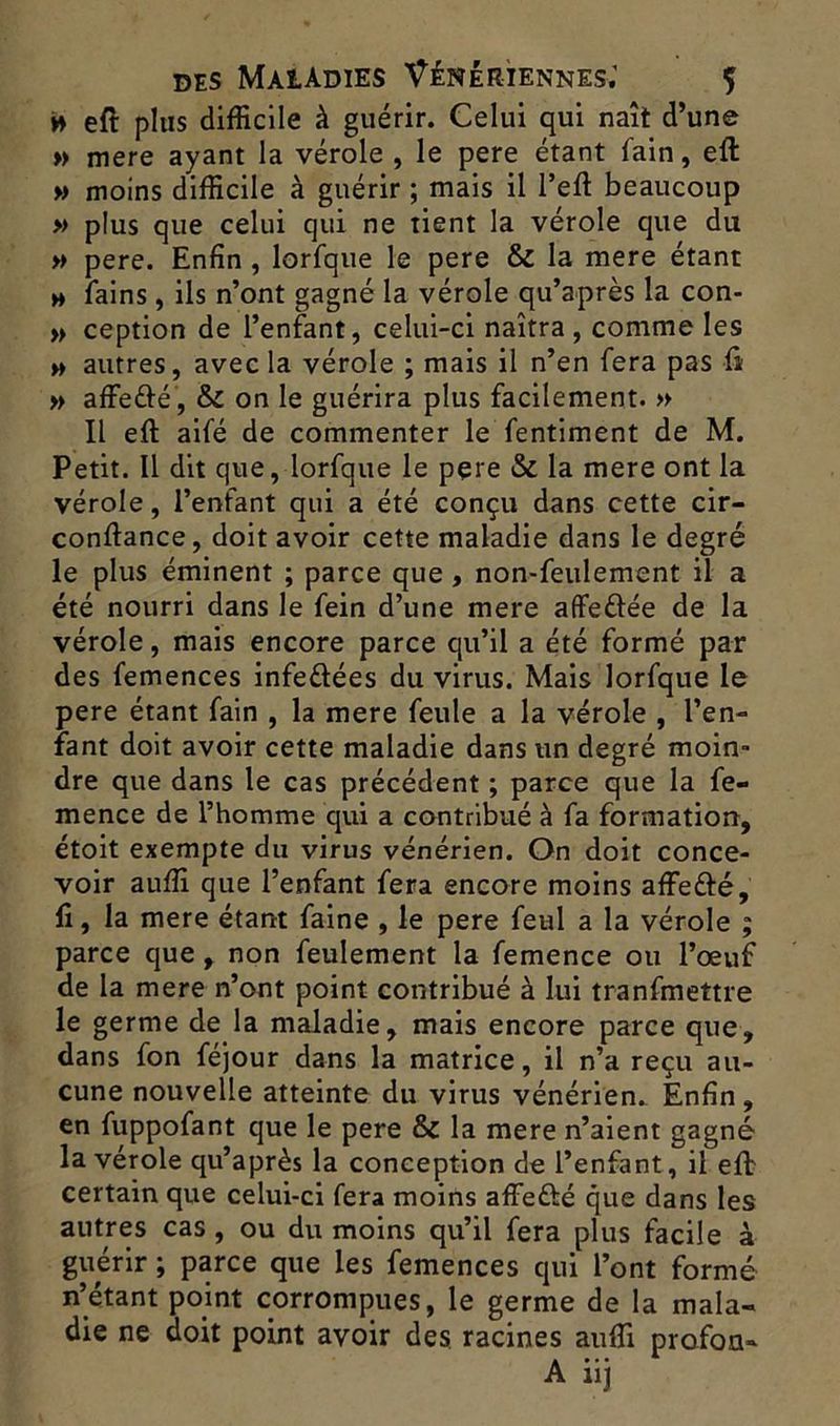 » eft plus difficile à guérir. Celui qui naît d’une » mere ayant la vérole , le pere étant fain, eft » moins difficile à guérir ; mais il l’eft beaucoup » plus que celui qui ne tient la vérole que du » pere. Enfin , lorfque le pere & la mere étant h fains , ils n’ont gagné la vérole qu’après la con- » ception de l’enfant, celui-ci naîtra , comme les » autres, avec la vérole ; mais il n’en fera pas Ci » affefré , & on le guérira plus facilement. » Il eft aifé de commenter le fentiment de M. Petit. Il dit que, lorfque le pere & la mere ont la vérole, l’enfant qui a été conçu dans cette cir- conftance, doit avoir cette maladie dans le degré le plus éminent ; parce que, non-feulement il a été nourri dans le fein d’une mere affeftée de la vérole, mais encore parce qu’il a été formé par des femences infe&ées du virus. Mais lorfque le pere étant fain , la mere feule a la vérole , l’en- fant doit avoir cette maladie dans un degré moin- dre que dans le cas précédent ; parce que la fe- mence de l’homme qui a contribué à fa formation, étoit exempte du virus vénérien. On doit conce- voir auffi que l’enfant fera encore moins affe&é, fi, la mere étant faine , le pere feul a la vérole ; parce que , non feulement la femence ou l’œuf de la mere n’ont point contribué à lui tranfmettre le germe de la maladie, mais encore parce que, dans fon féjour dans la matrice, il n’a reçu au- cune nouvelle atteinte du virus vénérien. Enfin, en fuppofant que le pere & la mere n’aient gagné la vérole qu’après la conception de l’enfant, il eft certain que celui-ci fera moins affe&é que dans les autres cas , ou du moins qu’il fera plus facile à guérir ; parce que les femences qui l’ont formé n’étant point corrompues, le germe de la mala- die ne doit point avoir des racines aufTi profoa-