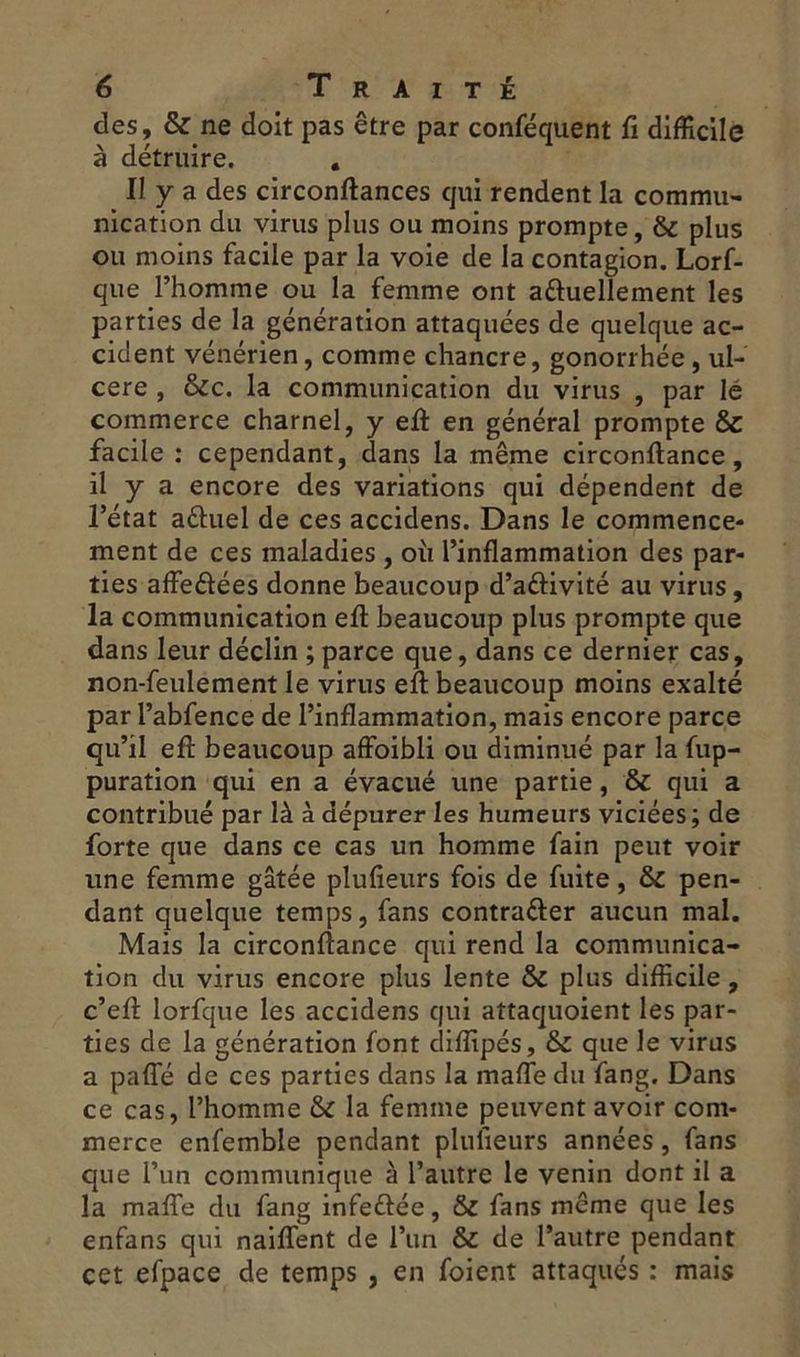 des, & ne doit pas être par conséquent fi difficile à détruire. « Il y a des circonftances qui rendent la commu- nication du virus plus ou moins prompte, & plus ou moins facile par la voie de la contagion. Lorf- que l’homme ou la femme ont actuellement les parties de la génération attaquées de quelque ac- cident vénérien, comme chancre, gonorrhée , ul- céré , &cc. la communication du virus , par lé commerce charnel, y efi en général prompte & facile : cependant, dans la même circonftance, il y a encore des variations qui dépendent de l’état a&uel de ces accidens. Dans le commence- ment de ces maladies , où l’inflammation des par- ties affedées donne beaucoup d’a&ivité au virus, la communication efi: beaucoup plus prompte que dans leur déclin ; parce que, dans ce dernier cas, non-feulement le virus efi beaucoup moins exalté par l’abfence de l’inflammation, mais encore parce qu’il efi beaucoup affoibli ou diminué par la fup- puration qui en a évacué une partie, & qui a contribué par là à dépurer les humeurs viciées; de forte que dans ce cas un homme fain peut voir une femme gâtée plufieurs fois de fuite, & pen- dant quelque temps, fans contra&er aucun mal. Mais la circonfiance qui rend la communica- tion du virus encore plus lente & plus difficile , c’efi lorfque les accidens qui attaquoient les par- ties de la génération font diflipés, & que le virus a pafle de ces parties dans la maffe du fang. Dans ce cas, l’homme & la femme peuvent avoir com- merce enfemble pendant plufieurs années, fans que l’un communique à l’autre le venin dont il a la mafle du fang infe&ée, & fans meme que les enfans qui naiflent de l’un & de l’autre pendant cet efpace de temps , en foient attaqués : mais