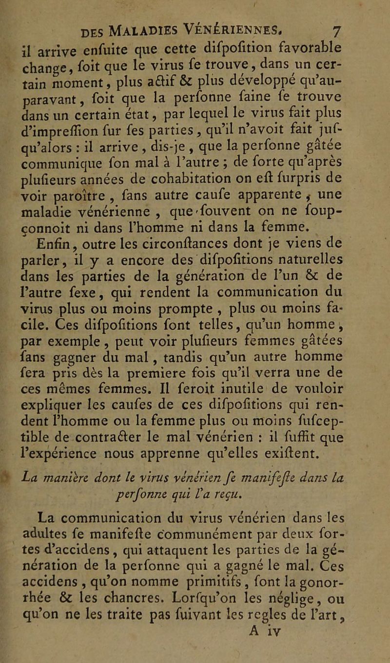 il arrive enfuite que cette difpofition favorable change, foit que le virus fe trouve, dans un cer- tain moment, plus aâif & plus développé qu’au- paravant, foit que la perfonne faine fe trouve dans un certain état, par lequel le virus fait plus d’impreflion fur fes parties, qu’il n’avoit fait jus- qu’alors : il arrive , dis-je , que la perfonne gâtée communique fon mal à l’autre ; de forte qu’apres plufieurs années de cohabitation on eft furpris de voir paroître , fans autre caufe apparente i une maladie vénérienne , que'fouvent on ne foup- çonnoit ni dans l’homme ni dans la femme. Enfin, outre les circonftances dont je viens de parler, il y a encore des difpofitions naturelles dans les parties de la génération de l’un & de l’autre fexe, qui rendent la communication du virus plus ou moins prompte , plus ou moins fa- cile. Ces difpofitions font telles, qu’un homme, par exemple , peut voir plufieurs femmes gâtées fans gagner du mal, tandis qu’un autre homme fera pris dès la première fois qu’il verra une de ces mêmes femmes. Il feroit inutile de vouloir expliquer les caufes de ces difpofitions qui ren- dent l’homme ou la femme plus ou moins fufcep- tible de contraéler le mal vénérien : il fuffit que l’expérience nous apprenne qu’elles exiftent. La manière dont le virus vénérien fe manifefe dans la perfonne qui Va reçu. La communication du virus vénérien dans les adultes fe manifefte communément par deux for- tes d’accidens, qui attaquent les parties de la gé- nération de la perfonne qui a gagné le mal. Ces accidens , qu’on nomme primitifs , font la gonor- rhée & les chancres. Lorfqu’on les néglige, ou qu’on ne les traite pas fuivant les réglés de l’art,