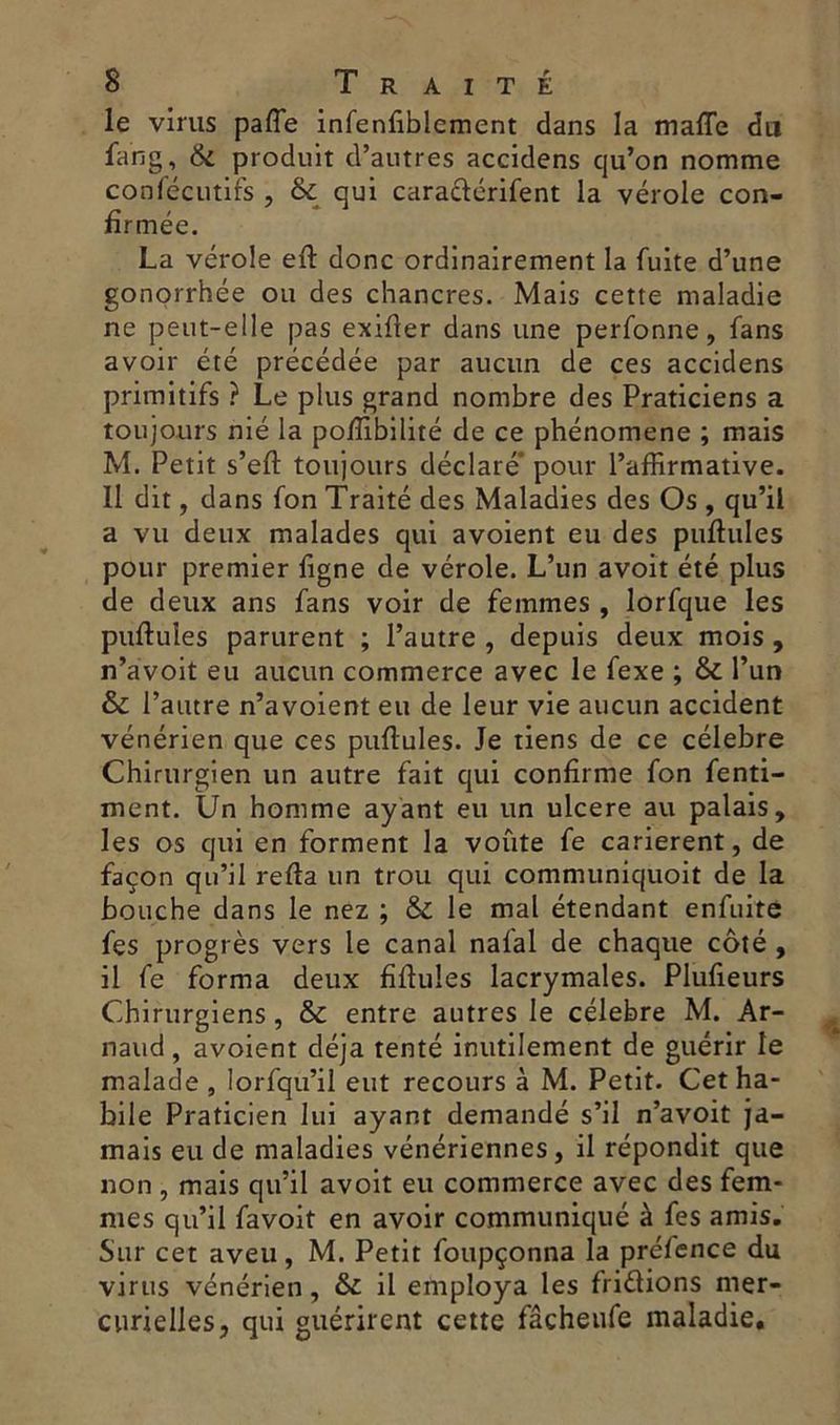 le virus paffe infenfiblemcnt dans la mafle du fang, & produit d’autres accidens cju’on nomme consécutifs , & qui caraclérifent la vérole con- firmée. La vérole eft donc ordinairement la fuite d’une gonorrhée ou des chancres. Mais cette maladie ne peut-elle pas exifler dans une perfonne, fans avoir été précédée par aucun de ces accidens primitifs ? Le plus grand nombre des Praticiens a toujours nié la pofiibilité de ce phénomène ; mais M. Petit s’eft toujours déclaré* pour l’affirmative. Il dit, dans fon Traité des Maladies des Os , qu’il a vu deux malades qui avoient eu des pullules pour premier figne de vérole. L’un avoit été plus de deux ans fans voir de femmes , lorfque les pullules parurent ; l’autre , depuis deux mois , n’avoit eu aucun commerce avec le fexe ; & l’un & l’autre n’avoient eu de leur vie aucun accident vénérien que ces pullules. Je tiens de ce célébré Chirurgien un autre fait qui confirme fon fenti- ment. Un homme ayant eu un ulcéré au palais, les os qui en forment la voûte fe carièrent, de façon qu’il relia un trou qui communiquoit de la bouche dans le nez ; & le mal étendant enfuite fes progrès vers le canal nalal de chaque côté , il fe forma deux fillules lacrymales. Plufieurs Chirurgiens , & entre autres le célébré M. Ar- naud, avoient déjà tenté inutilement de guérir le malade , lorfqu’il eut recours à M. Petit. Cet ha- bile Praticien lui ayant demandé s’il n’avoit ja- mais eu de maladies vénériennes, il répondit que non , mais qu’il avoit eu commerce avec des fem- mes qu’il favoit en avoir communiqué à fes amis. Sur cet aveu, M. Petit foupçonna la préfence du virus vénérien, & il employa les fridions mer- curielles, qui guérirent cette fâcheufe maladie.