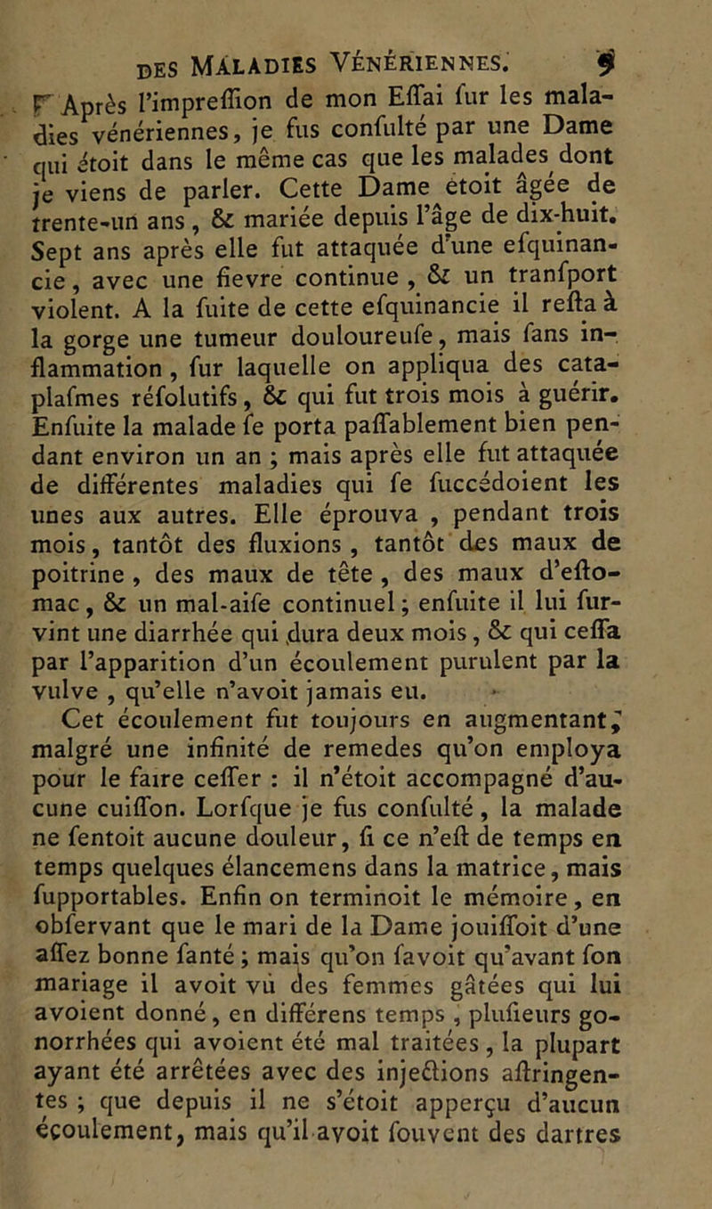 T Après rimpreflion de mon Effai fur les mala- dies vénériennes, je fus confulté par une Dame qui étoit dans le même cas que les malades dont je viens de parler. Cette Dame^étoit âgée de trente-un ans , & mariée depuis l’âge de dix-huit. Sept ans après elle fut attaquée d’une efquinan- cie, avec une fievre continue , &I un tranfport violent. A la fuite de cette efquinancie il refta à la gorge une tumeur douloureufe, mais fans in- flammation , fur laquelle on appliqua des cata- plafmes réfolutifs, &: qui fut trois mois à guérir. Enfuite la malade fe porta paffablement bien pen- dant environ un an ; mais après elle fut attaquée de différentes maladies qui fe fuccédoient les unes aux autres. Elle éprouva , pendant trois mois, tantôt des fluxions , tantôt des maux de poitrine , des maux de tête , des maux d’efto- mac, & un mal-aife continuel ; enfuite il lui fur- vint une diarrhée qui dura deux mois, & qui cefla par l’apparition d’un écoulement purulent par la vulve , qu’elle n’avoit jamais eu. Cet écoulement fut toujours en augmentant^ malgré une infinité de remedes qu’on employa pour le faire ceffer : il n’étoit accompagné d’au- cune cuiffon. Lorfque je fus confulté, la malade ne fentoit aucune douleur, fi ce n’eft de temps en temps quelques élancemens dans la matrice, mais fupportables. Enfin on terminoit le mémoire, en obfervant que le mari de la Dame jouiffoit d’une affez bonne fanté ; mais qu’on favoit qu’avant fon mariage il avoit vu des femmes gâtées qui lui avoient donné, en différens temps , plufieurs go- norrhées qui avoient été mal traitées , la plupart ayant été arrêtées avec des inje&ions aftringen- tes ; que depuis il ne s’étoit apperçu d’aucun écoulement, mais qu’il avoit fouvent des dartres