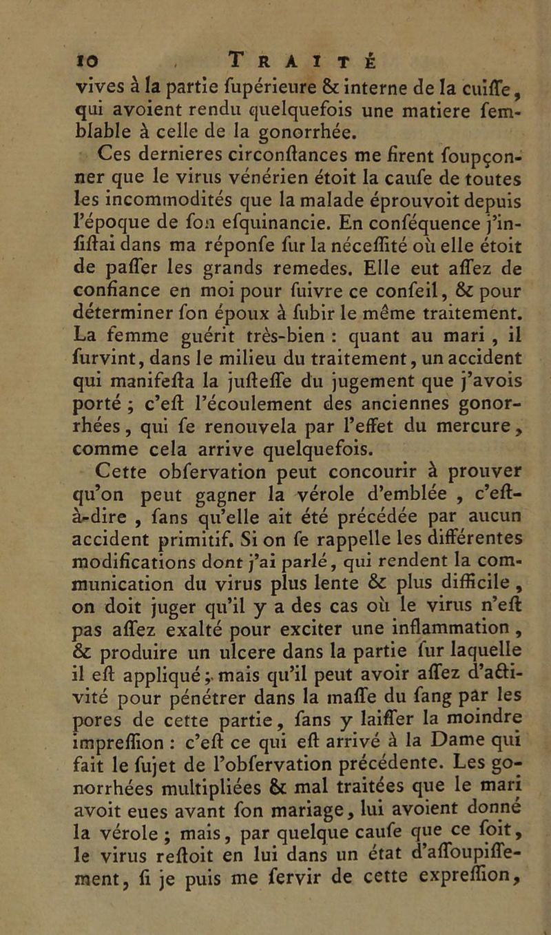 vives à la partie fupérieure & interne de la cuiffe, qui avoient rendu quelquefois une matière fem- blable à celle de la gonorrhée. Ces dernieres circonftances me firent foupçon- ner que le virus vénérien étoit la caufe de toutes les incommodités que la malade éprouvoit depuis l’époque de fon efquinancie. En conféquence j’in- fiftai dans ma réponfe fur la néceffité où elle étoit de pafler les grands remedes. Elle eut aflez de confiance en moi pour fuivre ce confeil, & pour déterminer fon époux à fubir le même traitement. La femme guérit très-bien : quant au mari , il furvint, dans le milieu du traitement, un accident qui manifefla la jufteffe du jugement que j’avois porté ; c’eft l’écoulement des anciennes gonor- rhées , qui fe renouvela par l’effet du mercure , comme cela arrive quelquefois. Cette obfervation peut concourir à prouver qu’on peut gagner la vérole d’emblée , c’eft- à-dire , fans qu’elle ait été précédée par aucun accident primitif. Si on fe rappelle les différentes modifications dont j’ai parlé, qui rendent la com- munication du virus plus lente & plus difficile , on doit juger qu’il y a des cas où le virus n’eft pas aflez exalté pour exciter une inflammation , & produire un ulcéré dans la partie fur laquelle 11 eft appliqué mais qu’il peut avoir aflez d’afti- vité pour pénétrer dans la maffe du fang par les pores de cette partie, fans y laifler la moindre impreflion : c’eft ce qui efl: arrivé à la Dame qui fait le fujet de l’obfervation précédente. Les go- norrhées multipliées & mal traitées que le mari avoit eues avant fon mariage, lui avoient donné la vérole ; mais, par quelque caufe que ce foit, le virus refloit en lui dans un état d’afloupifle- ment, fi je puis me fervir de cette expreflion,