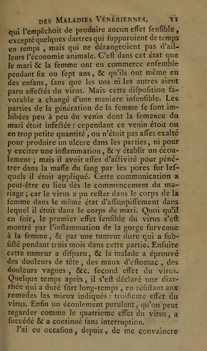 qui l’empêchoit de produire aucun effet fenfible excepté quelques dartres qui fuppuroient de temps en temps , mais qui ne dérangeoient pas d’ail- leurs l’économie animale. C’eff dans cet état que le mari & la femme ont eu commerce enfembie pendant fix ou fept ans, & qu’ils ont meme eu des enfans, fans que les uns ni les autres aient paru affe&és du virus. Mais cette difpofition fa- vorable a changé d’une maniéré infenfible. Les parties de la génération de la femme fe font im- bibées peu à peu du venin dont la femence du mari étoit infeélée : cependant ce venin étoit ou en trop petite quantité, ou n’étoit pas affez exalté pour produire un ulcéré dans lès parties, ni pour y exciter une inflammation, & y établir un écou- lement ; mais il avoit affez d’a&ivité pour péné- trer dans la maffe du fang par les pores fur lef- quels il étoit appliqué. Cette communication a peut-être eu lieu dès le commencement du ma- riage ; car le virus a pu relier dans le corps de la femme dans le même état d’affoupiffement dans lequel il étoit dans le corps du mari. Quoi qu’il en foit, le premier effet fenfible du virus s’eft montré par l’inflammation de la gorge furvenue à la femme, & par une tumeur dure qui a fub- fifté pendant trois mois dans cette partie. Enfuite cette tumeur a difparu, & là malade a éprouvé des douleurs de tête , des maux d’eflomac , des douleurs vagues , &c. fécond effet du virus. Quelque temps après, il s’efl: déclaré une diar- rhée qui a duré fort long-temps , en réfiftant aux remedes les mieux indiqués : troifieme effet du virus. Enfin un écoulement purulent, qu’on peut regarder comme le quatrième effet du virus, a fuccédé & a continué fans interruption. J’ai eu occafion, depuis , de me convaincre