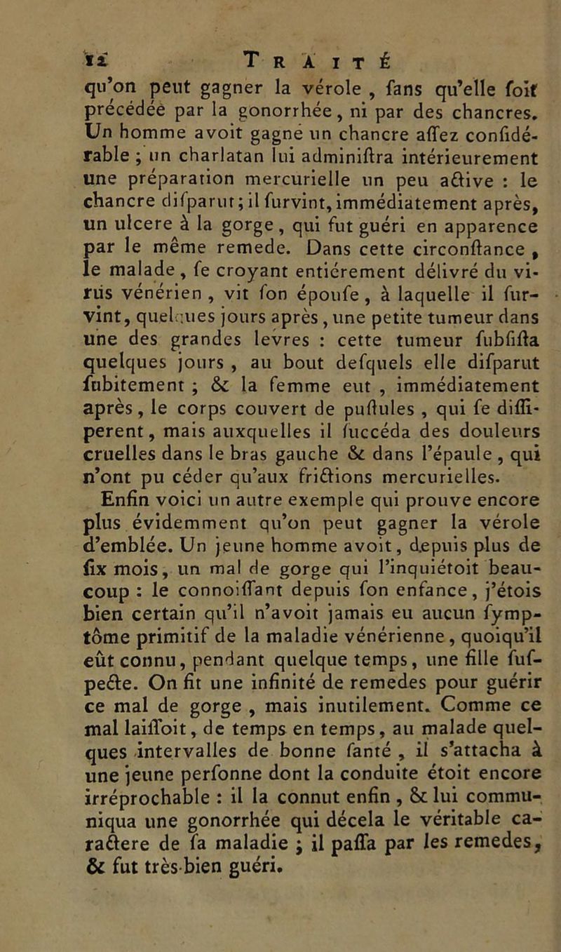 qu’on peut gagner la vérole , fans qu’elle foit précédée par la gonorrhée, ni par des chancres. Un homme avoit gagne un chancre alfez confidé- rable ; un charlatan lui adminiftra intérieurement une préparation mercurielle un peu attive : le chancre difparur; il furvint, immédiatement après, un ulcéré à la gorge, qui fut guéri en apparence par le même remede. Dans cette circonftance , le malade , fe croyant entièrement délivré du vi- rus vénérien , vit fon époufe , à laquelle il fur- vint, quelques jours après, une petite tumeur dans une des grandes levres : cette tumeur fubfifta quelques jours , au bout defquels elle difparut fubitement ; la femme eut , immédiatement après, le corps couvert de pullules , qui fe dilîi- perent, mais auxquelles il fuccéda des douleurs cruelles dans le bras gauche & dans l’épaule , qui n’ont pu céder qu’aux frittions mercurielles. Enfin voici un autre exemple qui prouve encore plus évidemment qu’on peut gagner la vérole d’emblée. Un jeune homme avoit, depuis plus de (ix mois, un mal de gorge qui l’inquiétoit beau- coup : le connoiflant depuis fon enfance, j’étois bien certain qu’il n’avoit jamais eu aucun fymp- tôme primitif de la maladie vénérienne , quoiqu’il eût connu, pendant quelque temps, une fille fuf- pette. On fit une infinité de remedes pour guérir ce mal de gorge , mais inutilement. Comme ce mal lailToit, de temps en temps, au malade quel- ques intervalles de bonne fanté , il s’attacha à une jeune perfonne dont la conduite étoit encore irréprochable : il la connut enfin , lui commu- niqua une gonorrhée qui décela le véritable ca- rattere de la maladie ; il pafla par les remedes, & fut très bien guéri.
