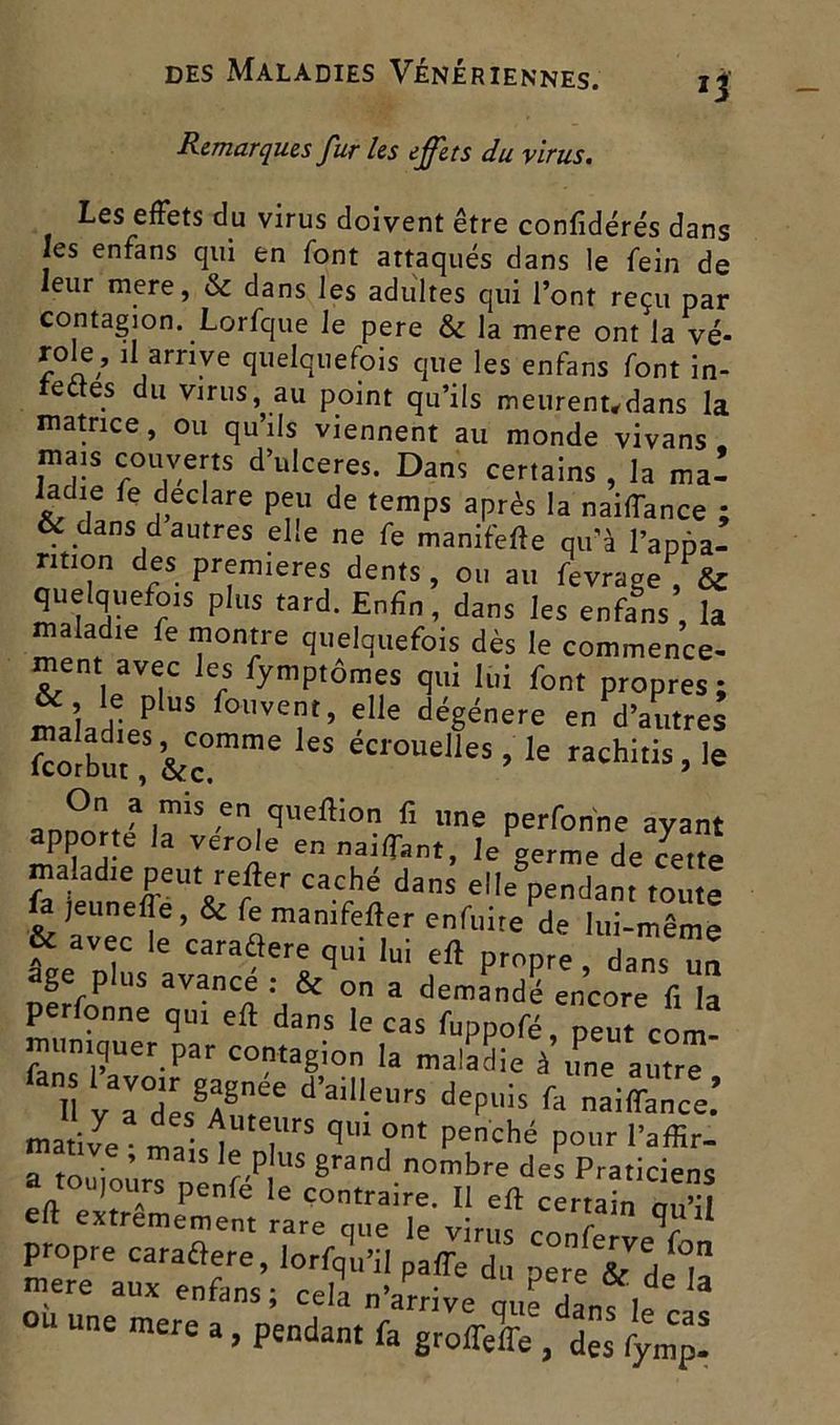 Remarques fur les effets du virus. Les effets du virus doivent être confidérés dans les enfans qui en font attaqués dans le fein de leur mere, & dans les adultes qui l’ont reçu par contagion. Lorfque le pere & la mere ont la vé- role, il arrive quelquefois que les enfans font in- fedes du virus, au point qu’ils meurenudans la matrice, ou qu’ils viennent au monde vivans mais couverts d’ulceres. Dans certains , la mal ladie fe déclaré peu de temps après la naiffance ; & dans d autres elle ne fe manifefte qu’à l’apfia- ntion des premières dents, ou au fevrage , & quelquefois plus tard. Enfin, dans les enfans , la maladie fe montre quelquefois dès le commence- ment avec les fymptômes qui lui font propres ; maladies US follve‘’ ?lle dégénéré en d’autres fcolbut , &c°mme S ec,0uelies > Ie rachitis, le annr!ît'1 .m^s ,en cfviefHon fi llne perfonne ayant apporte la ver oie en nailfant, le germe de cette maladie peut relier caché dans dépendant toute la jeunelîe , & fe manifeller enfuite de lui-même & avec le caraélere qui lui eft propre dans un âge plus avance : & on a demandé encore fi la perfonne qui eft dans le cas fuppofé, peut com- muniquer par contagion la maladie à une autrT iî “ræf d’a,l,eurs dcfiiis ^ ™C: matife • ml- l î C|' 0nt Penché P°ur l’affir- a touioùrT uenféP US 8rand.nombre des Praticiens «i toujours penle le contraire. I eft certain „„':i eft extrêmement rare que ]e virus V ' propre caractère, lorfqu’il paffe du pere sTd^ï mere aux enfans; cela n’arrive ni,e da„7l 3 ou une mere a, pendant fa groflefle , des fymp!
