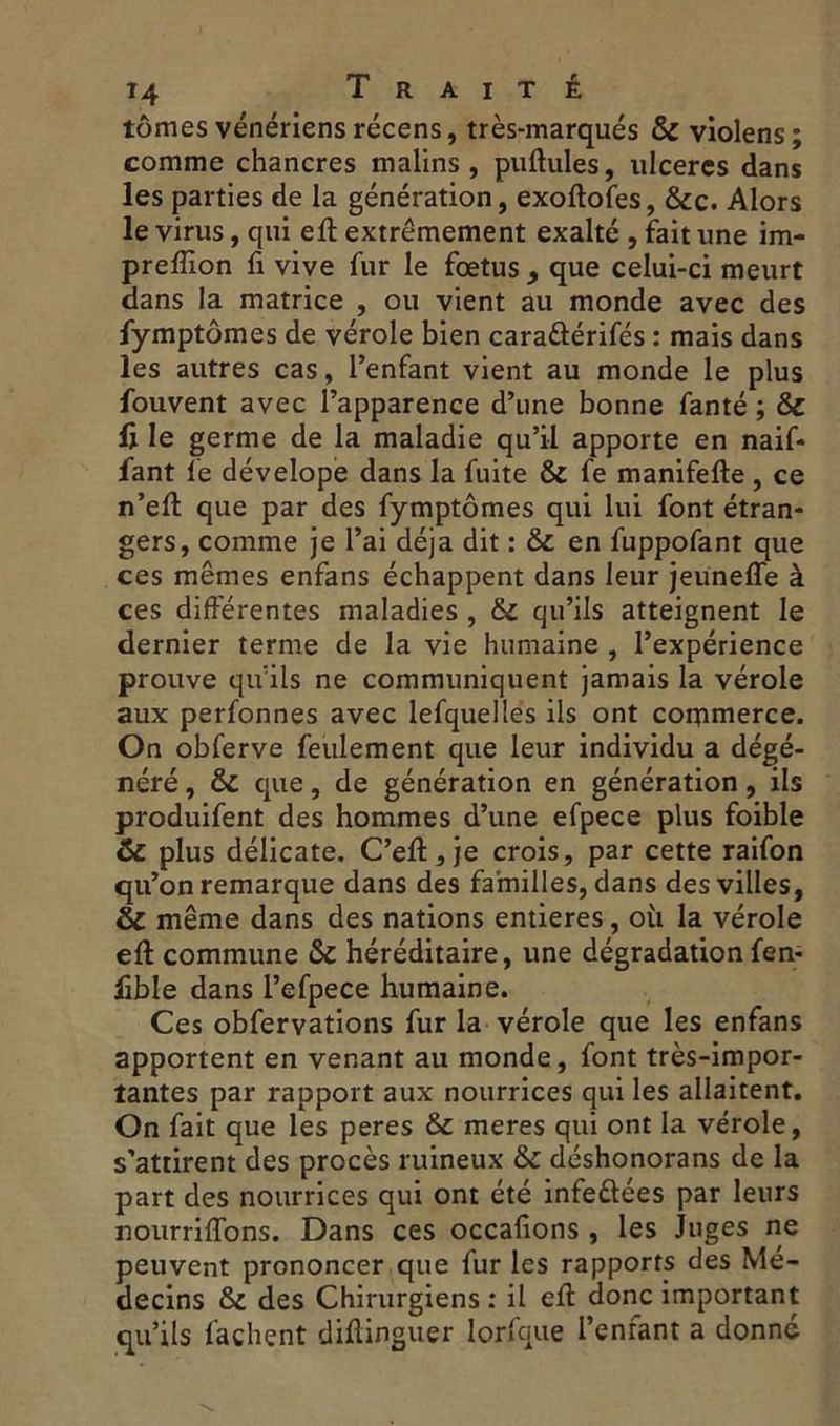 tomes vénériens récens, très-marqués & violens ; comme chancres malins, pullules, ulcérés dans les parties de la génération, exoftofes, &c. Alors le virus, qui eft extrêmement exalté , fait une im- preflîon fi vive fur le foetus, que celui-ci meurt dans la matrice , ou vient au monde avec des fymptômes de vérole bien caraûérifés : mais dans les autres cas, l’enfant vient au monde le plus fouvent avec l’apparence d’une bonne fanté ; & li le germe de la maladie qu’il apporte en naif* fant le dévelope dans la fuite & fe manifefte , ce n’eft que par des fymptômes qui lui font étran- gers, comme je l’ai déjà dit : &t en fuppofant que ces mêmes enfans échappent dans leur jeuneffe à ces différentes maladies , & qu’ils atteignent le dernier terme de la vie humaine , l’expérience prouve qu’ils ne communiquent jamais la vérole aux perfonnes avec lefqueltes ils ont commerce. On obferve feulement que leur individu a dégé- néré , & que, de génération en génération, ils produifent des hommes d’une efpece plus foible & plus délicate. C’eft,je crois, par cette raifon qu’on remarque dans des familles, dans des villes, & même dans des nations entières, où la vérole eft commune & héréditaire, une dégradation fen- lible dans l’efpece humaine. Ces obfervations fur la vérole que les enfans apportent en venant au monde, font très-impor- tantes par rapport aux nourrices qui les allaitent. On fait que les peres & meres qui ont la vérole, s’attirent des procès ruineux & déshonorans de la part des nourrices qui ont été infeétées par leurs nourriffons. Dans ces occafions , les Juges ne peuvent prononcer que fur les rapports des Mé- decins des Chirurgiens: il eft donc important qu’ils fâchent diftinguer lorfque l’enfant a donné