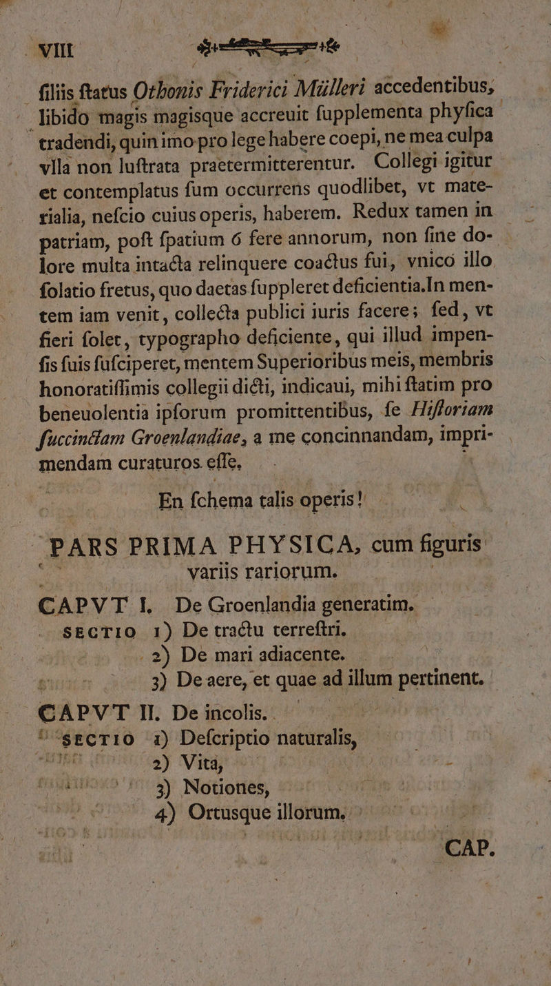 VII. En | . filiis ftatus Otbonis Friderici Mülleri accedentibus, . libido magis magisque accreuit fupplementa phyfica | - tradendi, quin iro pro lege habere coepi, ne mea culpa vlla non luftrata praetermitterentur. Collegi igitur et contemplatus fum occurrens quodlibet, vt mate- rialia, nefcio cuius operis, haberem. Redux tamen in patriam, poft fpatium 6 fere annorum, non fine do-- à lore multa intacta relinquere coactus fui, vnicó illo. folatio fretus, quo daetas fuppleret deficientia.In men- tem iam venit, collecta publici iuris facere; fed, vt fieri folet, typographo deficiente, qui illud impen- fis fuis fufciperet, mentem Superioribus meis, membris honoratiffimis collegii dicti, indicaui, mihi ftatim pro beneuolentia ipforum promittentibus, fe Hifforiam fuccindlam Groenlandiae, a me concinnandam, impri- mendam curaturos effe, En fchema talis operis! à PARS PRIMA PHYSICA, cum figuris y dab Vans rarior e E CAPVT EL DeGroenlandia generatim, sECTIO 1) Detractu terreftri. ——— . 2) De mari adiacente. t 3) Deaere, et quae ad illum pertinent. | CAPVTIL Deincois. ^ ^ — L '* ECT10 1) Defcriptio naturalis, TNM IHRE GE TCR UT m (010017. 8) Nouones, WB anco (05750 4) Ortusqueillorum, ^ — Mer.