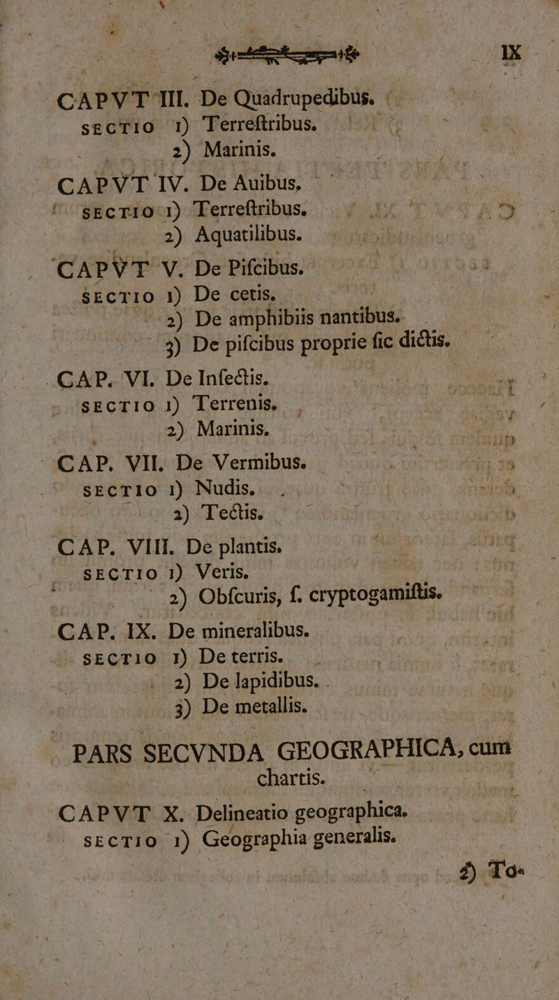 dite OX | CAPVT TII. De Quadrupedibus. - sgcTIO T1) Terreftribus. Wt | .2) Marinis. CAPVT IV. De Auibus, — | (iiie 199o) x Eerrefribus. | ow uo VAS 2) Aquatilibus. CAPVT V. De Pifcibus.- ,SECTIO i) De cetis. | ») De amphibiis nantibus. 3) De pifcibus proprie fic dictis. n CAP. VI. De Infectis. SECTIO 1) Terrenis. 2) Marinis, aC AP, VII De Vermibus. qURVUN ; : T SECTIO 1) Nudis, Lg ttd A pc e 3) Te&amp;is. CAP. VIII. De plantis SECTIO 1) Veris. ..2) Obfcuris, f. cryptogamifüs. CAP. IX. De mineralibus. sECTI1O I1) Deterns. . 2) De lapidibus. . 3) De metallis. | PARS SECVNDA GEOGRAPHICA, cum chartis. | CAPVT X. Delineatio geographica. SECTIO 1) Geographia generalis.