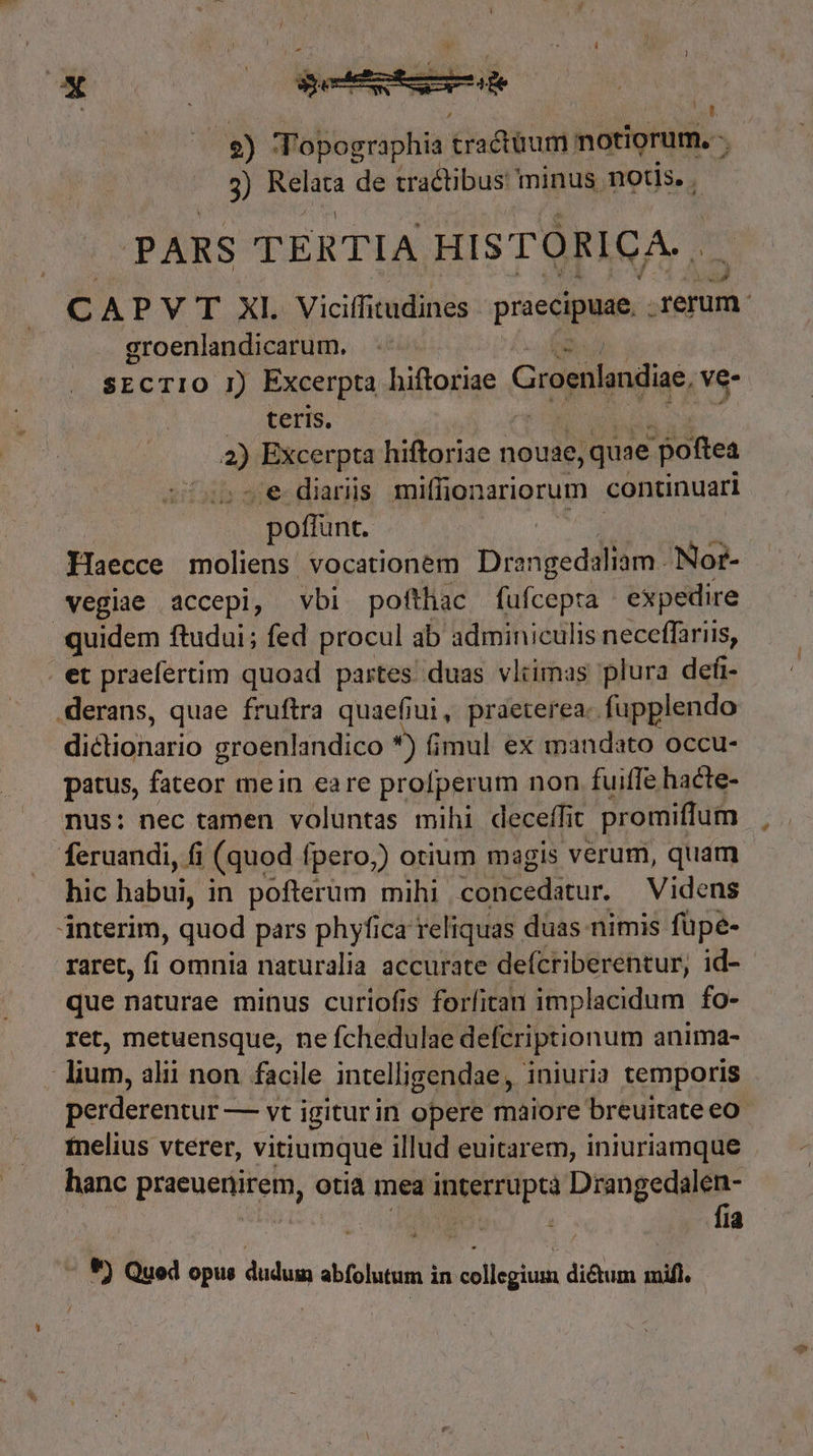 7) ' |] 2) Topographia tractum: notiorum. - j 3) cni de tractibus minus notis. | PARS TERTIA HISTORICA. , € APVT XI. Viciffitudines praecipuae. erum. groenlandicarum. SECTIO I) Excerpta hiftoriae Groenlandiae, ve- teris. - iig hiftoriae nouse, ,quae poftea e diariis miffionariorum continuari | poffunt. Haecce moliens vocationem Dra éigeddilto! Nor- vegiae accepi, vbi pofthac fufcepta expedire quidem ftudui; fed procul ab adminiculis neceffariis, et praefertim quoad partes duas vlimas plura defr- .derans, quae fruftra quaefiui, praeterea. fupplendo dictionario groenlandico *) fimul ex mandato occu- patus, fateor mein eare profperum non fuiffe hacte- nus: nec tamen voluntas mihi decefífit promiffum feruandi, fi (quod fpero,) otium magis verum, quam hic habui, in pofterum mihi. concedatur. Videns interim, quod pars phyfica reliquas. duas nimis füpe- raret, fi omnia naturalia accurate deícriberentur, id- que naturae minus curiofis forfican implacidum fo- ret, metuensque, ne fchedulae defcriptionum anima- l lium, alit non. facile intelligendae , iniuria temporis perderentur — vt igiturin opere maiore breuitate eo- tnelius vtérer, vitiumque illud euitarem, iniuriamque . hanc praeuenirem, otia mea interrupta Die Me TM | ; : la V) Quod opus dudum abfolutum in collegium dictum mifl.