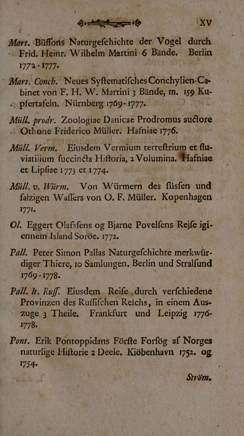 Mir Büffons Sisliecfebigue: der. Vosel. ase | - Frid. Heinr. Wilhelm Martini 6 Bande; ^Beriin ur 2^ 1777.  - Mart. Concb.: Neues Syftematifches Conchylien-Ca- binet von F.H. W. Martini 3 Bande, m. idc Ku- »; pfertafeln. Nürnberg 5769-1777. — Mill. prodr. Zoologiae Danicae Prodromus auctore iis , Othone Friderico Müller. Háafniae 1776. Mil. Verm. Eiusdem Vermium tredium er flu- viatiiium fuccincta Hiftoria, 2 Volumina. Hafniae et Lipfiae 1773 et 1774. : — Müll. v. Würm. Von Würmern des füsfen und falzigen Waflers von O. F. Müller. Mm U 1771. O/. Eggert Olafsfens og Bus Povelfens diei jgi- ennem Island Soróe, 1772. ij Pall. Peter Simon Pallas Naturgefchichte merkwür- diger Thiere, 1o ibo n ao Berlin und Stralfund 1769 - 1778. Pall. t. Ruff. Eiusdem. Reife, durch PSU NIR TN | Provinzen des Ruffifchen Reichs, in einem Aus- Zuge 3 Theile, Frankfurt und Leipzig 1776- 1778. Pont. Erik Pontoppidans Fórfte Forfóg af Norges naturlige Hiftorie 2 Deele, Kiobenhavn iia) 9g 1754» : trim.