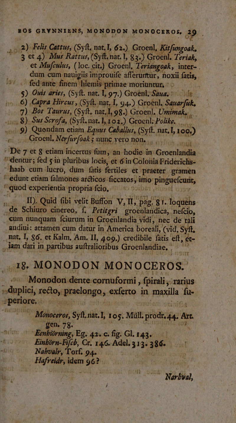 ,.2) Felis Catus, (Syft, nat.T, 62.) Groenl, Kifingoak, -3 et 4) Mur Rattus, (Syft, nat. |, 83-) Groenl. Teriak, et Mufculus, (loc. cit.) Groenl, Teriangoak, inter- . ; dum cum nauigiis improuife afferurtur, noxii fatis,. /37..- fedante- finem hiemis primae moriuntur, ' - » $) Ouis aries, (Syft. nat. I, 97.) Groenl, dco» 179 6) Capra Hircur, (Syft. nac, L, 94.). Groenl, Sauarfük, 7) Bor Taurus, (Syft, nat, 98.) Groenl. Umimak,... 2s 8). Sur Scrofa, (Syft. nat. ], 102.) Groenl; Polike. d -— Y Quondam etiam Equur Calallus, (Syft. nat, IL, 199) &amp; - Groenl. Nerfur[oak 5 ; nunc vero non...  $ , iod 144 : De 7 et 8 etiam incertus füm, an hodie in: iivoiecdaidia | ' dentur; fed sin pluribus locis, et 6in Colonia T Friderichs- haab cum lucró, dum fatis fertiles et. praeter gramen ^ edunt etiam falmones arcticos: ficcatos, i imo: o pinguefcuii, quod rd dag Ttg ni 485 e2ib&amp;t vetus el oyew.... «um nunquam f Íciurum in Boe Mat nec de tali audiui: attamen cum datur i in America boreali, (vid, S yf. .,Rat, I, $6. et Kalm, Am. 1I, 409.) credibile fatis eff, e- , iam dai i in partibus auftralioribus Groenlandiae, . is T I8» MONODON MONOCEROS. ,2ü Monodon lente cornuformi j fpirali rarius spp niis pnelonga,. exferto in Tana fü. TAY ^: Milia T nat. I, 105. Mull. je A Ar gen. 78. ac un -Eenbiirning, Eg. 42. c. fig: Gl. 143. — fo 00 Eimbirn-Fifch, Cr. 146. Adel. 5 Ld XY «bi Nabvalr,Torf, 94. |... — dp MM c cgi a diio om e, —0 07 Narbval, HE