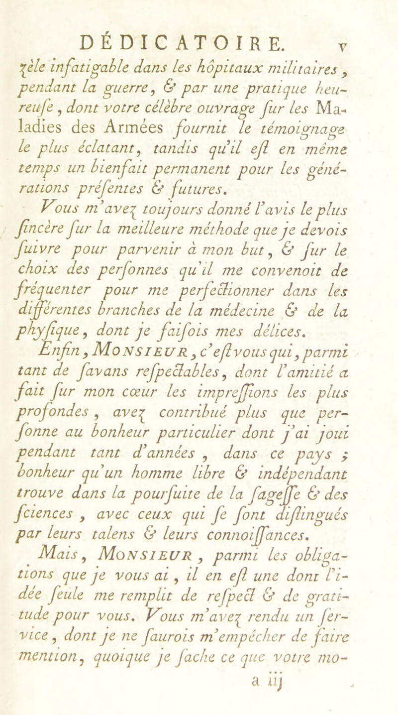 zèle infatigable dans les hôpitaux militaires , pendant la guerre, &amp; par une pratique heu- reufe , dont votre célèbre ouvrage fur les Ma- ladies des Armées fournit le témoignage le plus éclatant, tandis qu'il eff en même temps un bienfait permanent pour les géné- rations prèfentes 6 futures. ous m'avez toujours donné l'avis le plus : fincère fur la meilleure méthode que je devois Juivre pour parvenir à mon but, &amp; fur le choix des perfonnes qu'il me convenoir de fréquenter pour me perfeékionner dans les différentes branches de la médecine &amp; de la phyfique, dont je faifois mes délices. nfin, MonsrEUR, c’eflvous qui, parmi tant de favans refpeëlables, dont l'amitié a fait fur mon cœur les impreffions les plus profondes , avez contribué plus que per- Jonne au bonheur particulier dont j'ai joui pendant tant d'années , dans ce pays ; bonheur qu'un homme libre &amp; indépendant trouve dans la pourfuite de la fageffe &amp; des Jctences , avec ceux qui fe font diflingués par leurs talens € leurs connoifflances. Mais, Monsieur, parmi les obliga- tions que je vous ai, il en eft une donr l'i- dée feule me remplit de refpe&amp; &amp; de grari- tude pour vous. Vous m'avez rendu un fer- vice, dont je ne faurois m'empécher de faire mention, quoique je fache ce que votre mo- à il]