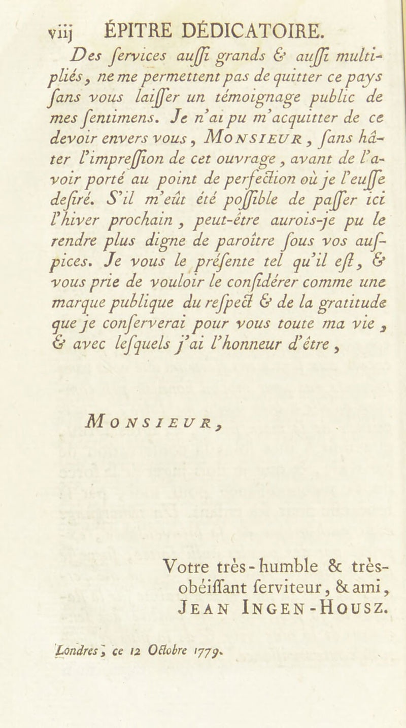 viij ÉPITRE DÉDICATOIRE. Des fervices auffi grands € auffi mulri- plés, ne me permettent pas de quitter ce pays fans vous laiffer un témoignage public de mes fentimens. Je n'ai pu m'acquitter de ce devoir envers vous, MonNsIEuR, fans hä- ter l’impreffion de cet ouvrage , avant de l’a- voir porté au point de perfection où je l’euffe defiré. S'il m'eût été poffible de paffer ic l'hiver prochain , peut-être aurois-Je pu le rendre plus digne de paroitre fous vos auf- pices. Je vous le préfente tel qu'il eff, &amp; vous prie de vouloir le confidérer comme une marque publique du refpeël &amp; de la gratitude que je conferverat pour vous toute ma vie ; &amp; avec lefquels j'ai l’honneur d’être, MONSIEUR, Votte trèes-humble &amp; très- obéiffant ferviteur, &amp; ami, JEAN INGEN-Housz. Londres ; ce 12 Oëobre 1779.