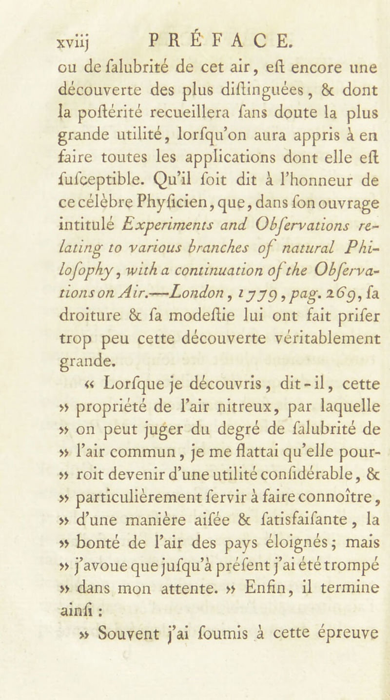 ou de falubrité de cet air, eft encore une découverte des plus diftinguées, &amp; dont la poftérité recueillera fans doute la plus grande utilité, lorfqu’on aura appris à en faire toutes les applications dont elle eft fufceptible. Qu'il foit dit à l'honneur de ce célèbre Phyficien, que, dans fon ouvrage intitulé Experiments and Obfervations re- lating to various branches of natural Phi- lofophy , with a continuation of the Obferva- ons on Air.—London, 1779, pag. 269, fa droiture &amp; fa modeftie lui ont fait prifer trop peu cette découverte véritablement grande. « Lorfque je découvris, dit-il, cette 5 propriété de l’air nitreux, par laquelle »# on peut juger du degré de falubrité de » l’air commun, je me flattai qu’elle pour- ss roit devenir d’une utilité confidérable, &amp; &gt; particulièrement fervir à faire connoiïtre, ss d’une manière aifée &amp; fatisfaifante , la » bonté de l’air des pays éloignés; mais » j'avoue que jufqu’à préfent j'ai été trompé 5 dans mon attente. # Enfin, 1l termine ainfi : 5 Souvent j'ai foumis à cette épreuve