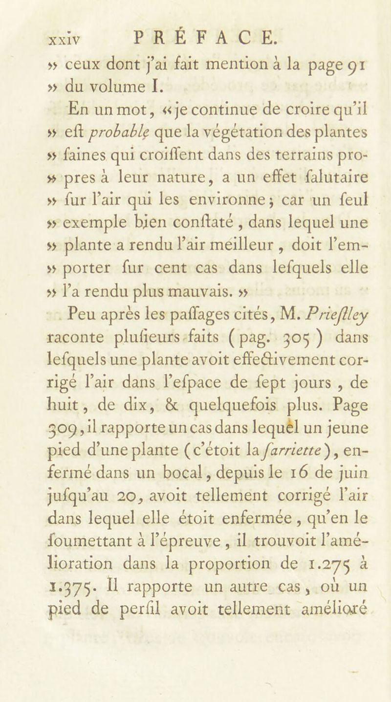 # ceux dont j'ai fait mention à la page 91 &gt;» du volume I. En un mot, «je continue de croire qu’il s eft probable que la végétation des plantes s faines qui croiffent dans des terrains pro- # pres à leur nature, a un effet falutaire »# {ur l'air qui les environne; car un feul s5 exemple bien conffaté , dans lequel une ss plante a rendu l'air méilleur , doit l’em- 5 porter fur cent cas dans lefquels dd 5 l’a rendu plus mauvais. ss . Peu après les paflages cités, M. Prieflley raconte plufeurs-faits (pag. 305) dans lefquels une plante avoit effetivement cor- rigé l’air dans l’efpace de fept jours , de huit, de dix, &amp; quelquefois plus. Page 309, il rapporte un cas dans lequêl un jeune pied d’une plante (c’étoit la farrierte ), en- fermé dans un bocal, depuis le 16 de juin jufqu’au 20, avoit tellement corrigé l'air dans lequel elle étoit enfermée , qu’en le foumettant à l'épreuve , il trouvoit l’amé- lioration dans la proportion de 1.27$ à 1.375. Îl rapporte un autre cas, où un pied de perfl avoit tellement amélioré