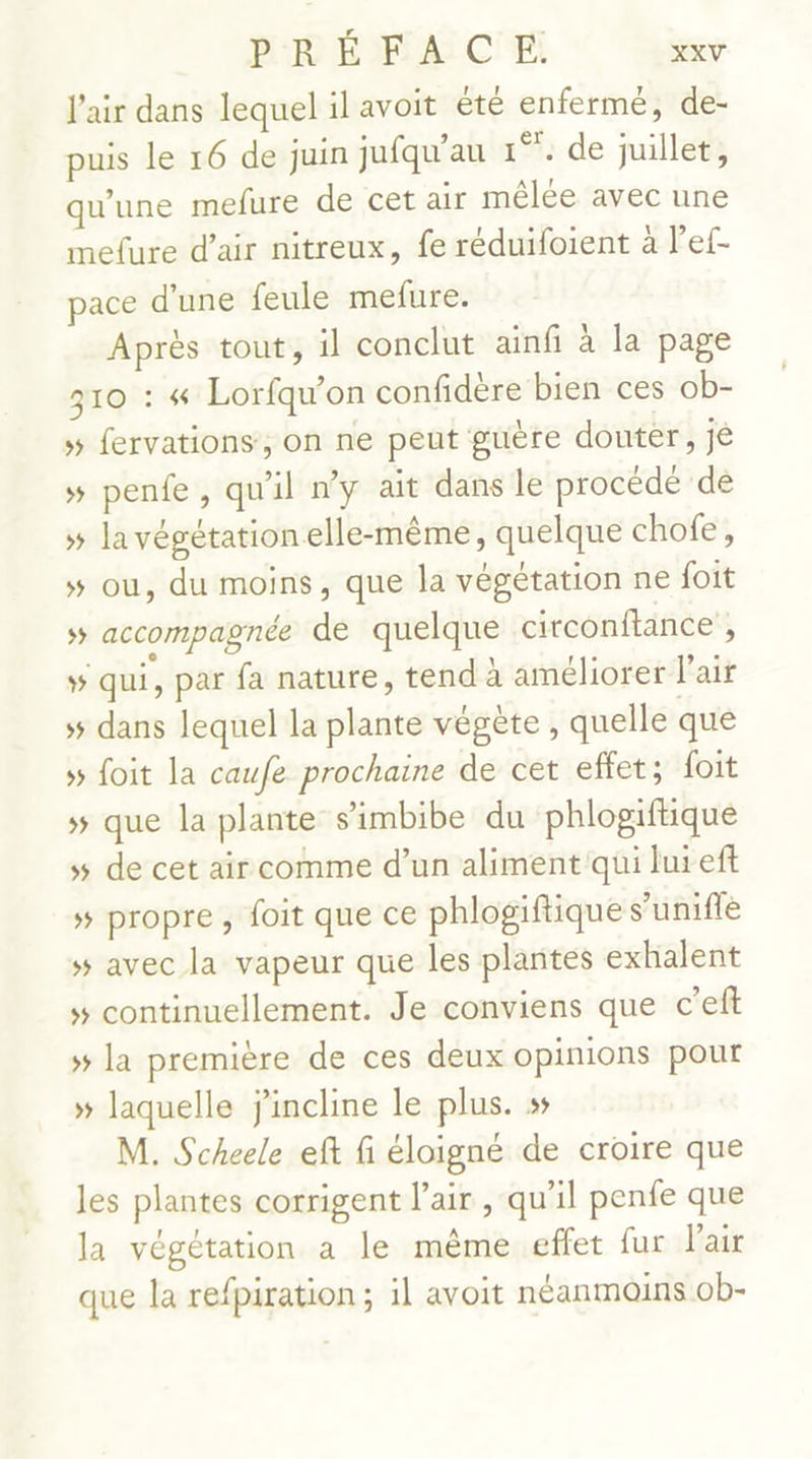 l'air dans lequel il avoit été enfermé, de- puis le 16 de juin jufqu'au 1°. de juillet, qu'une mefure de cet air mêlée avec une mefure d’air nitreux, fe réduifoient à l’ef- pace d'une feule mefure. Après tout, il conclut ainfi à la page 310 : 4 Lorfqu'on confidère bien ces ob- » fervations, on ne peut guère douter, je » pente, qu'il ny ait dans le procédé de » la végétation elle-même, quelque chofe, » ou, du moins, que la végétation ne foit » accompagnée de quelque circonftance , qui, par fa nature, tend à améliorer l'air 5 dans lequel la plante végète, quelle que » foit la caufe prochaine de cet effet; foit »# que la plante s’imbibe du phlogiftique 5 de cet air comme d’un aliment qui lui ef »# propre, foit que ce phlogiftique s’unifle » avec la vapeur que les plantes exhalent » continuellement. Je conviens que c’eft » la première de ces deux opinions pour » laquelle j'incline le plus. » M. Scheele eft fi éloigné de croire que les plantes corrigent l'air , qu'il penfe que la végétation a le même effet fur Pair que la refpiration ; il avoit néanmoins ob-