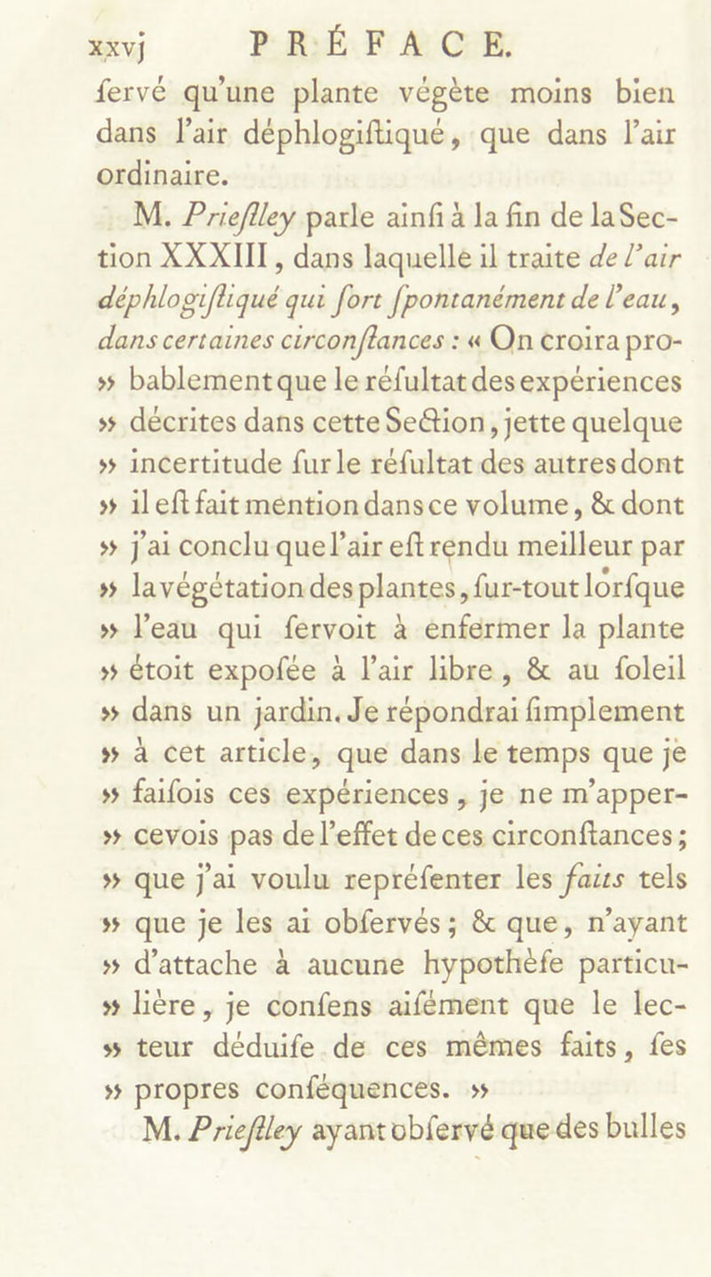 fervé qu'une plante végète moins bien dans lair déphlogiftiqué, que dans lair ordinaire. M. Prieflley parle ainfi à la fin de laSec- tion XXXIII, dans laquelle il traite de l'air déphlogifliqué qui fort fpontanément de l’eau, dans certaines circonftances : « On croira pro- # bablement que le réfultat desexpériences » décrites dans cette Se&amp;tion, jette quelque + incertitude furle réfultat des autres dont » 1left fait méntiondansce volume, &amp; dont # j'ai conclu que l'air eftrendu meilleur par # lavégétation des plantes, fur-tout lorfque »# l’eau qui fervoit à enfermer la plante »# étoit expofée à l'air libre, &amp; au foleil # dans un jardin. Je répondrai fimplement s# à cet article, que dans le temps que je #5 faifois ces expériences , je ne m’apper- »# cevois pas de l'effet de ces circonftances; »# que j'ai voulu repréfenter les fazrs tels # que je les ai obfervés; &amp; que, n'ayant # d'attache à aucune hypothèfe particu- # lière, je confens aifément que le lec- s teur déduife de ces mêmes faits, fes »# propres conféquences. ss