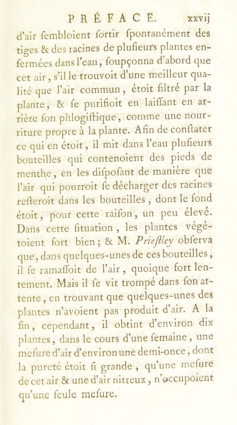 d'air fembloient fortir fpontanément des tiges &amp; des racines de plufieurs plantes en- fermées dans l’eau; foupçonna d’abord que cet air, s’ille trouvoit d’une meilleur qua- lité que l'air commun, étoit filtré par la lante, &amp; fe purifioit en laiffant en ar- rière fon phlogiftique, comme une nour- riture propre à la plante. Afin de conftater ce qui en étoit, il mit dans l’eau plufeurs bouteilles qui contenoïent des pieds de menthe, en les difpofant de manière que l'air qui pourroit fe décharger des racines refteroit dans les bouteilles , dont le fond étoit, pour cette raifon, un peu élevé. Dans cette fituation , les plantes végé- toient fort bien; &amp; M. Priefiley obferva que, dans quelques-unes de ces bouteilles, il fe ramafloit de l'air, quoique fort len- tement. Mais il fe vit trompé dans fon at- tente, en trouvant que quelques-unes des plantes n’avoient pas produit d'air. À la fin, cependant, il obtint d'environ dix plantes, dans le cours d’une femaine , une mefure d’air d’environune demi-once, dont la pureté étoit fi grande, qu'une mefure de cet air &amp; une d’air nitreux , n'occupoient qu’une feule mefure.
