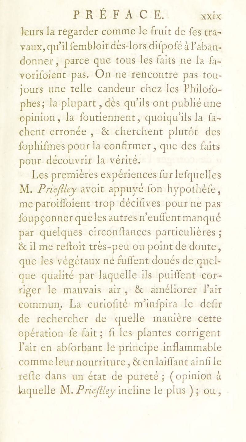 leurs la regarder comme le fruit de fes tra- vaux, qu’il fembloit dès-lors difpofe à l’aban- donner, parce que tous les faits ne la fa- vorifoient pas. On ne rencontre pas tou- jours une telle candeur chez les Philofo- phes; la plupart , dès qu'ils ont publié une opinion, la foutiennent, quoiqu’ils la fa- chent erronée , &amp; cherchent plutôt des fophifmes pour la confirmer , que des faits pour découvrir la vérité. Les premières expériences fur lefquelles M. Prieflley avoit appuyé fon hypothèfe, me paroifloient trop décifives pour ne pas foupçonner queles autres n'eufflent manqué par quelques circonftances particulières ; &amp; il me reftoit très-peu ou point de doute, que les végétaux né fuflent doués de quel- que qualité par laquelle ils puiffent cor- riger le mauvais air, &amp; améliorer lair commun, La curiofité m'infpira le defir de rechercher de quelle manière cette opération fe fait ; fi les plantes corrigent J'air en abforbant le principe inflammable comme leur nourriture, &amp; en laiffant ainf le refte dans un état de pureté ; (opinion à hquelle M. Prieflley incline le plus ); ou,