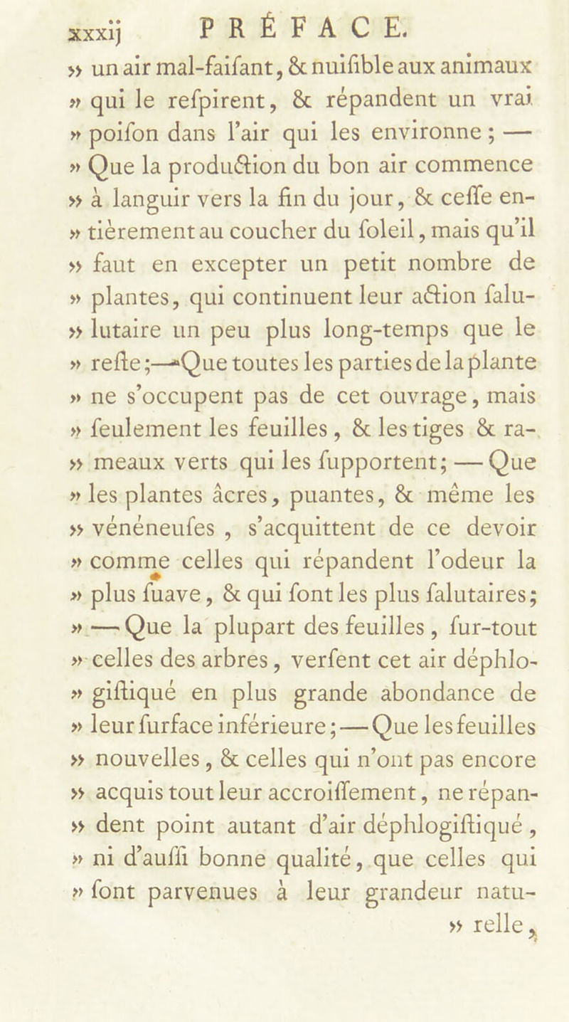 s unair mal-faifant, &amp;nuifble aux animaux » qui le refpirent, &amp; répandent un vrai » poifon dans l'air qui les environne ; — » Que la produétion du bon air commence » à languir vers la fin du jour, &amp; ceffe en- » tièrement au coucher du foleil, mais qu’il #5 faut en excepter un petit nombre de » plantes, qui continuent leur a&amp;ion falu- » lutaire un peu plus long-temps que le » refte ; Que toutes les parties de la plante » ne s'occupent pas de cet ouvrage, mais » feulement les feuilles, &amp; lestiges &amp; ra- »# meaux verts qui les fupportent; — Que » les plantes âcres, puantes, &amp; même les » vénéneufes , s’acquittent de ce devoir » comme celles qui répandent l'odeur la » plus fuave, &amp; qui font les plus falutaires; ».— Que la plupart des feuilles, fur-tout »-celles des arbres, verfent cet air déphlo- » giftiqué en plus grande abondance de » leur furface inférieure; —Que les feuilles » nouvelles, &amp; celles qui n’ont pas encore ». acquis tout leur accroiflement, ne répan- # dent point autant d’air déphlogiftiqué , » ni d'aufi bonne qualité, que celles qui » font parvenues à leur grandeur natu- » relles