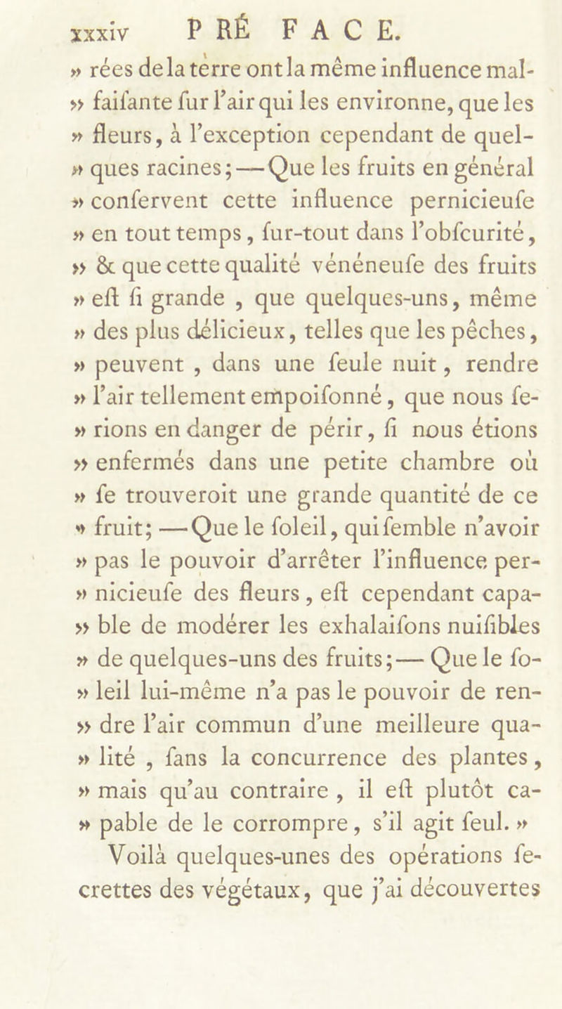 YXXIV PRÉ F'AUCHE: » rées dela terre ont la même influence mal- # faifante fur l'air qui les environne, que les » fleurs, à l’exception cependant de quel- » ques racines ; — Que les fruits en général » confervent cette influence pernicieufe » en tout temps, fur-tout dans l’obfcurité, » &amp; que cette qualité vénéneufe des fruits » eft fi grande , que quelques-uns, même » des plus délicieux, telles que les pêches, » peuvent , dans une feule nuit, rendre » l'air tellement empoifonné, que nous fe- » rions en danger de périr, fi nous étions » enfermés dans une petite chambre où » fe trouveroit une grande quantité de ce » fruit; — Que le foleil, quifemble n'avoir » pas le pouvoir d'arrêter l'influence per- » nicieufe des fleurs , eft cependant capa- ss ble de modérer les exhalaifons nuifibles » de quelques-uns des fruits; — Que le fo- » leil lui-même n’a pas le pouvoir de ren- ss dre Pair commun d’une meilleure qua- » lité , fans la concurrence des plantes, » mais qu’au contraire , il eft plutôt ca- » pable de le corrompre, s'il agit feul. » Voilà quelques-unes des opérations fe- crettes des végétaux, que J'ai découvertes