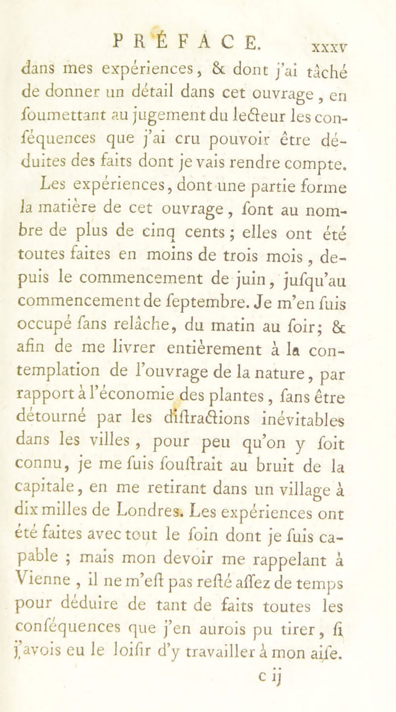 dans mes expériences, &amp; dont j'ai tâché de donner un détail dans cet ouvrage , en foumettant au jugement du leéteur les con- féquences que J'ai cru pouvoir être dé- duites des faits dont je vais rendre compte. Les expériences, dont une partie forme la matière de cet ouvrage, font au nom- bre de plus de cinq cents ; elles ont été toutes faites en moins de trois mois, de- puis le commencement de juin, jufqu’au commencement de feptembre. Je m’en fuis occupé fans relâche, du matin au foir; &amp; afin de me livrer entièrement À la con- templation de l’ouvrage de la nature, par rapport à l’économie des plantes, fans être détourné par les diftra@tions inévitables dans les villes, pour peu qu'on y foit connu, je me fuis fouftrait au bruit de la capitale, en me retirant dans un village à dix milles de Londres, Les expériences ont été faites avec tout le foin dont je fuis ca- pable ; mais mon devoir me rappelant à Vienne , il ne m’eft pas refté aflez de temps pour déduire de tant de faits toutes les conféquences que j'en aurois pu tirer, fi Javois eu le loifir d'y travailler à mon aife. Cij