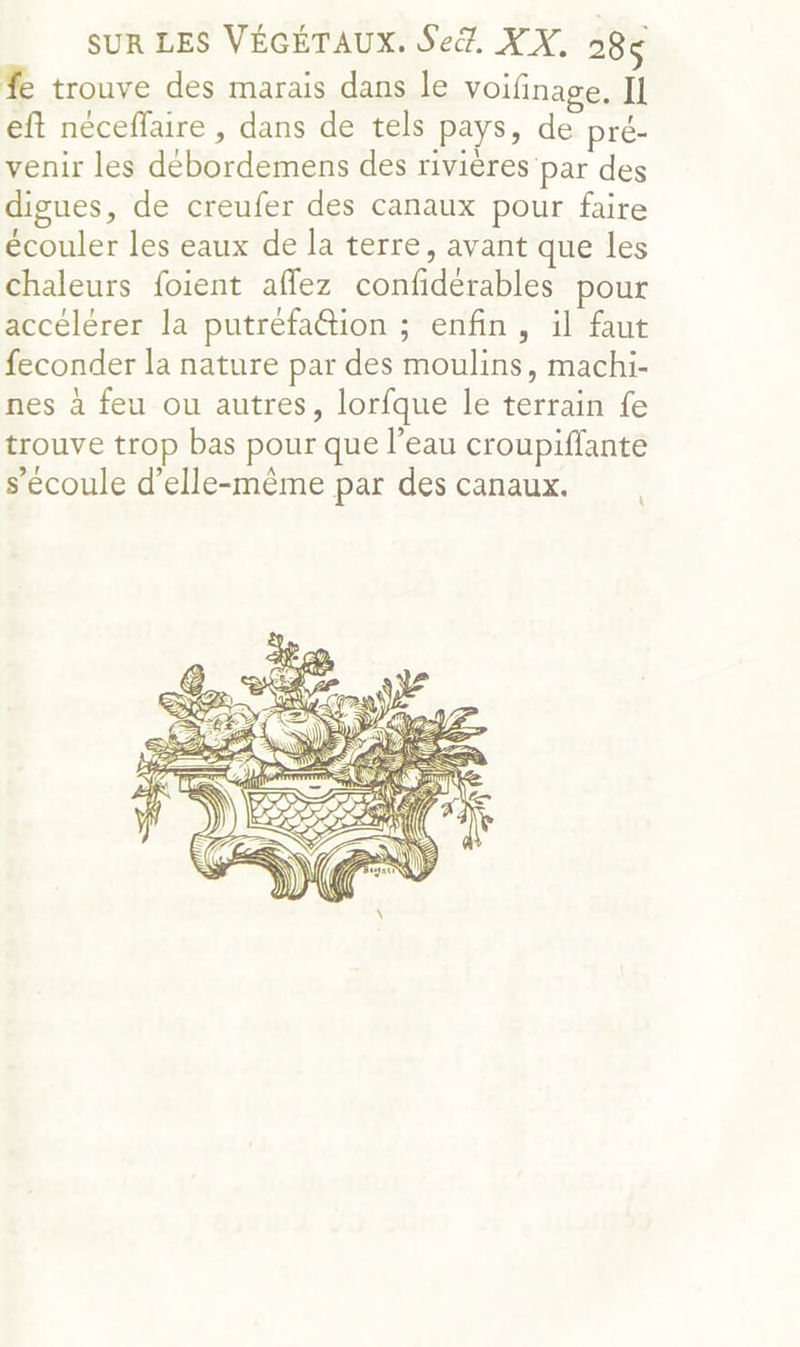 % trouve des marais dans le voifinage. Il eft néceflaire , dans de tels pays, de pré- venir les débordemens des rivières par des digues, de creufer des canaux pour faire écouler les eaux de la terre, avant que les chaleurs foient affez confidérables pour accélérer la putréfa@tion ; enfin, il faut feconder la nature par des moulins, machi- nes à feu ou autres, lorfque le terrain fe trouve trop bas pour que l’eau croupiffante s'écoule d'elle-même par des canaux. À