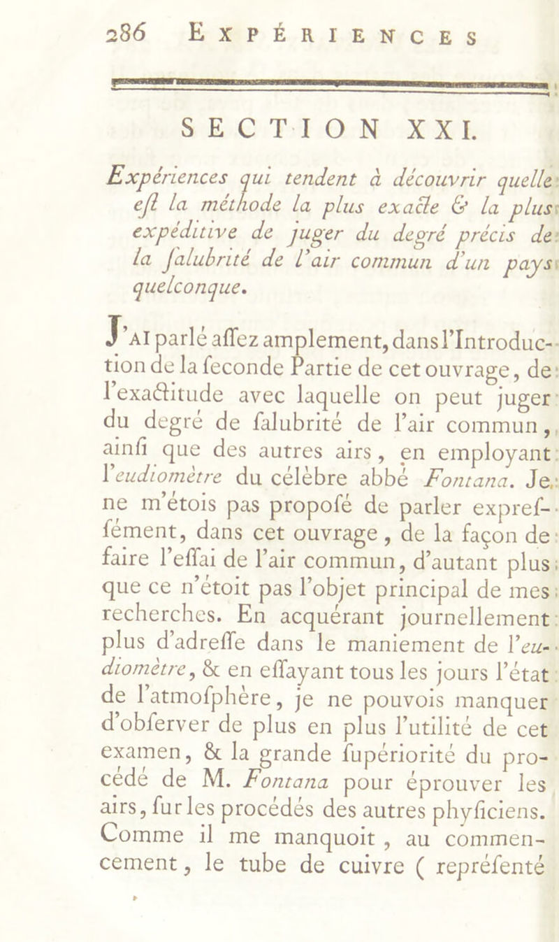 mm | SEC PT ONE Expériences pas tendent à découvrir quelles eft la méthode la plus exaëe & la plus expéditive de Juger du depré précis des la falubrité de l’air commun d'un pays quelconque. J “AI parlé affez amplement, dansl’Introduc-- tion de la feconde Partie de cet ouvrage, de: l'exaétitude avec laquelle on peut juger! du degré de falubrité de l’air commun, ainfi que des autres airs, en employant: l'eudiométre du célèbre abbé Fontana. Je: ne m'étois pas propoié de parler expref-- fément, dans cet ouvrage , de la façon de: faire l’effai de l'air commun, d’autant plus: que ce n’étoit pas l’objet principal de mes: recherches. En acquérant journellement: plus d’adreffe dans le maniement de leu. diomètre, & en effayant tous les jours l’état: de latmofphère, je ne pouvois manquer d'obferver de plus en plus l'utilité de cet examen, & la grande fupériorité du pro- cédé de M. Fontana pour éprouver les, airs, fur les procédés des autres phyficiens. Comme il me manquoit, au commen- cement, le tube de cuivre ( repréfenté »