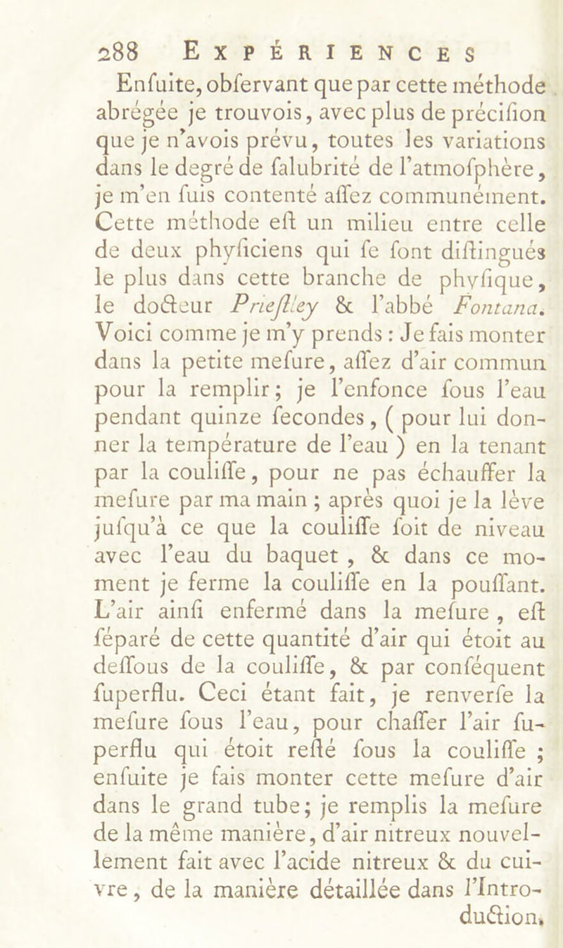Enfuite, obfervant que par cette méthode. abrégée Je trouvois, avec plus de précifon que Je n’avois prévu, toutes les variations dans le degré de falubrité de l’atmofphère, je m'en fuis contente aflez communément. Cette méthode eft un milieu entre celle de deux phyficiens qui fe font diftingués le plus dans cette branche de phyfique, le docteur Prieflley & l'abbé Fontana. Voici comme je m'y prends : Je fais monter dans la petite mefure, affez d'air commun pour la remplir; je l’enfonce fous l’eau pendant quinze fecondes, ( pour lui don- ner la température de l’eau ) en la tenant par la coulifle, pour ne pas échauffer la mefure par ma main ; après quoi je la lève jufqu’a ce que la couliffe foit de niveau avec l’eau du baquet, & dans ce mo- ment je ferme la couliffe en la pouffant. L’air ainfi enfermé dans la mefure, eft féparé de cette quantité d’air qui étoit au deffous de la couliffe, & par conféquent fuperflu. Ceci étant fait, je renverfe la mefure fous l’eau, pour chaffer l'air fu- perflu qui étoit reflé fous la coulifle ; enfuite je fais monter cette mefure d’air dans le grand tube; je remplis la mefure de la même manière, d’air nitreux nouvel- lément fait avec l’acide nitreux & du cui- vre, de la manière détaillée dans l’Intro- du&tion,