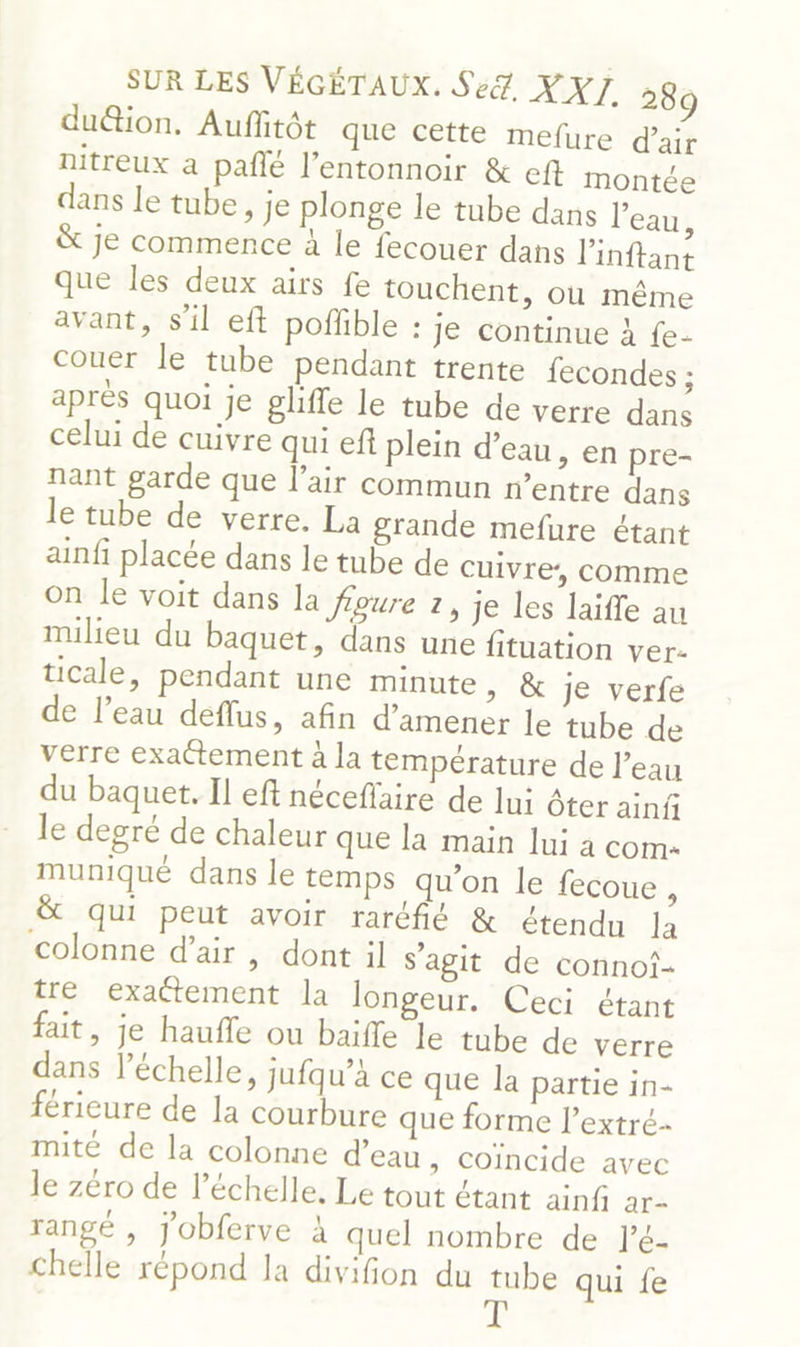 du@ion. Auffitôt que cette mefure d'air nitreux a pañlé l’entonnoir &amp; eft montée dans le tube, je plonge le tube dans l'eau, &amp; je commence à le fecouer dans Pinftant que les deux airs fe touchent, où même avant, s’il eft poffible : je continue à fe- couer le tube pendant trente fecondes ; après quoi je glifle le tube de verre dans celui de cuivre qui eft plein d’eau, en pre- nant garde que l’air commun n'entre dans le tube de verre. La grande mefure étant ainfi placée dans le tube de cuivre’, comme on le voit dans la foure 2, je les laifle au milieu du baquet, dans une fituation ver- cale, pendant une minute, &amp; je verfe de l’eau deflus, afin d'amener le tube de verre exattement à la température de l’eau du baquet. Il eft néceffaire de lu: Ôter ainfi le degré de chaleur que la main lui à com muniqué dans le temps qu'on le fecoue , &amp; qui peut avoir raréfié &amp; étendu la colonne d'air, dont il s’agit de connoi- tre exa@tement la longeur. Ceci étant fait, je haufle ou baifle le tube de verre dans l'échelle, jufqu’à ce que la partie in- férieure de la courbure que forme l’extré- mité de la colonne d’eau , Coincide avec Je zéro de l’échelle. Le tout étant ainf de rangé , j'obferve à quel nombre de l’é- chelle répond la divifion du tube qui fe T