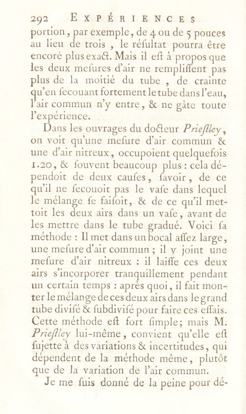 portion, par exemple, de 4 ou de 5 pouces au heu de trois , le réfultat pourra être encore plus exaët. Mais il eft à propos que les deux mefures d’air ne remplifient pas plus de la moitié du tube , de crainte qu’en fecouant fortement letube dans l’eau, l'air commun n’y entre, & ne gâte toute l'expérience. Dans les ouvrages du do@eur Prieflley, on voit qu'une mefure d'air commun & une d'air nitreux, occupoient quelquefois 1.20, & fouvent beaucoup plus : cela dé- pendoit de deux caufes, favoir, de ce qu'il ne fecouoit pas le vafe dans lequel le mélange fe faifoit, & de ce qu’il met- toit les deux airs dans un vafe, avant de les mettre dans le tube gradué. Voici fa méthode : Il met dans un bocal affez large, une mefure d'air commun ; il y joint une mefure d'air nitreux : il laifle ces deux airs s'incorporer tranquillement pendant un certain temps : après quoi, il fait mon- ter le mélange de ces deux airs dans le grand tube divifé & fubdivifé pour faire ces effais. Cette méthode eft fort fimple; mais M: Priefiley lui-même, convient qu’elle eft fujette à des variations & incertitudes, qui dépendent de la méthode même, plutôt que de la variation de l’air commun. Je me fuis donné de la peine pour dé-