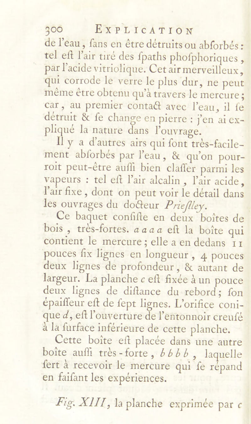 de l’eau, fans en être détruits ou abforbés : tel eft l'air tiré des fpaths phofphoriques , par l'acide vitriolique. Cet air merveilleux, qui corrode le verre le plus dur, ne peut même être obtenu qu’à travers le mercure ; car, au premier contatt avec l’eau, il fe détruit & fe change en pierre : Jen ai ex- pliqué la nature dans l'ouvrage. Il y a d’autres airs qui font très-facile- ment abforbés par l’eau, & qu'on pour- roit peut-être auf bien clafer parmi les vapeurs : tel eft l’air alcalin, l’air acide, l'air fixe, dont on peut voir le détail dans les ouvrages du doëteur Prieflley. Ce baquet confife en deux boîtes de bois , très-fortes. aaa a eft la boîte qui contient le mercure ; elle a en dedans 17 pouces fix lignes en longueur, 4 pouces deux lignes de profondeur, & autant de largeur. La planche c eft fixée à un pouce deux lignes de diflance du rebord; fon épaiffeur eft de fept lignes. L’orifice coni- que d, ef l'ouverture de l’entonnoir creufé à la furface inférieure de cette planche. Cette boite eft placée dans une autre boîte auf très-forte, #6, laquelle fert à recevoir le mercure qui fe répand en faifant les expériences. Fig. XITT, la planche exprimée par c