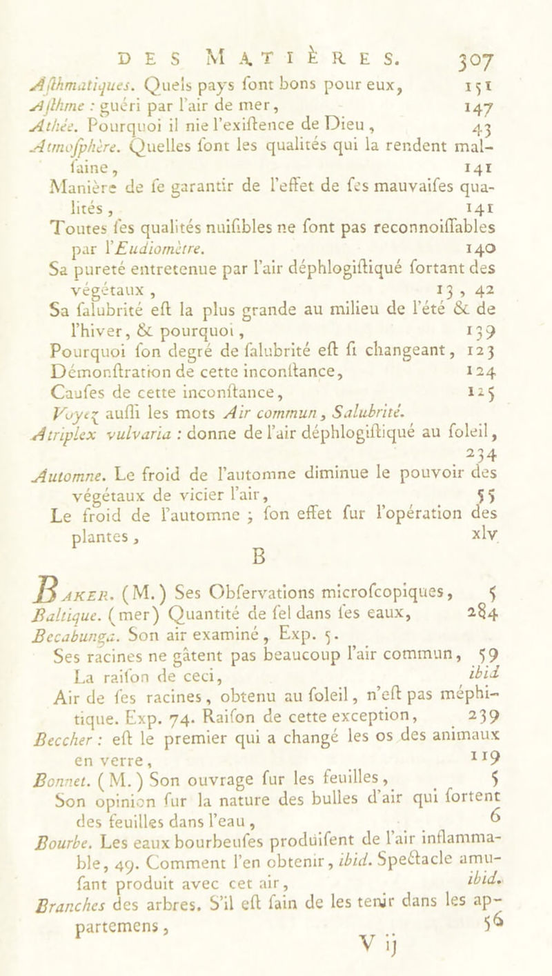Àfthmatiques. Quels pays font bons pour eux, 151 Aflhme : guéri par l'air de mer, 147 Athée. Pourquoi il nie l’exiftence de Dieu , 43 Atmofphère. Quelles font les qualités qui la rendent mal- . - fainer, 141 Manière de fe garantir de l'effet de fes mauvaifes qua- hités, I4I Toutes fes qualités nuifibles ne font pas reconnoiffables par l'Eudiomètre. 140 Sa pureté entretenue par l'air déphlogiftiqué fortant des végétaux , 13, 42 Sa falubrité eft la plus grande au milieu de l'été &amp; de l'hiver, &amp; pourquoi, 139 Pourquoi fon degré de falubrité eft fi changeant, 123 Démorftration de cette inconftance, 124 Caufes de cette inconftance, 125 Voyez auf les mots Air commun , Salubrité. Atriplex vulvaria : donne de l'air déphlogiftiqué au foleil, 234 Automne. Le froid de l'automne diminue le pouvoir de végétaux de vicier l'air, $ Le froid de l'automne ; fon effet fur l'opération des plantes, xlv B Be (M.) Ses Obfervations microfcopiques , $ Baltique. (mer) Quantité de fel dans fes eaux, 284 Becabunga. Son air examiné, Exp. 5. Ses racines ne gâtent pas beaucoup l'air commun, 59 La raifon de ceci, ibid Air de fes racines, obtenu au foleil, n’eft pas méphi- tique. Exp. 74. Raifon de cette exception, 239 Beccher : eft le premier qui a changé les os des animaux en verre, 119 Bonnet. (M. ) Son ouvrage fur les feuilles , Son opinion fur la nature des bulles d'air qui fortent des feuilles dans l’eau, 6 Bourbe, Les eaux bourbeufes produifent de l'air inflamma- ble, 49. Comment l’en obtenir, ibid. Speétacle amu- fant produit avec cet air, ibid Branches des arbres, S'il eft fain de les tenir dans les ap- partemens , $ Vy