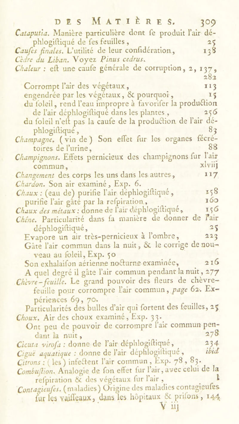 Cataputia. Manière particulière dont fe produit l'air dé- phlogiftiqué de fes feuilles, 25 Caufes finales. L’utilité de leur confidération, 133 Cèidre du Liban. Voyez Pinus cedrus. Chaleur : eft une caufe générale de corruption, 2, 137, 282 Corrompt l'air des végétaux, 113 engendrée par les végétaux, &amp; pourquoi, 1$ du foleil, rend l’eau impropre à favorifer la produétion de l'air déphlogiftiqué dans les plantes , 256 du foleil n'eft pas la caufe de la produétion de Pair dé- phlogiftique, 83 Champagne, (vin de) Son effet fur les organes fécré- toires de l’urine, 88 Champignons. Effets pernicieux des champignons fur l'air commun, xlviÿ Changement des corps les uns dans les autres, 127 Chardon. Son air examiné , Exp. 6. Chaux : (eau de) purifie l'air déphlogiftiqué , 158 purifie l'air gâté par la refpiration, 169 Chaux des métaux : donne de l'air déphlogiftiqué, 156 Chêne. Particularité dans fa manière de donner de Fair déphlogiftiqué, 25 Evapore un air très-pernicieux à l'ombre, 223 Gâte l'air commun dans la nuit, &amp; le corrige de nou- veau au foleil, Exp. so Son exhalaifon aérienne nofturne examinée, 216 A quel degré il gâte l'air commun pendant la nuit, 277 Chèvre- feuille. Le grand pouvoir des fleurs de chèvre- feuille pour corrompre l'air commun, page 62. Ex- périences 69, 7o. Particularités des bulles d’air qui fortent des feuilles, 2$ Choux. Air des choux examiné, Exp. 33. Ont peu de pouvoir de corrompre l'air commun pen- dant la nuit, 278 Cicuta virofa : donne de l'air déphlogiftiqué, 234 Ciguë aquatique : donne de Pair déphlogiitiqué , ibid Citrons : ( les ) infeétent l'air commun, Exp. 78, 83. Combuflion. Analogie de fon effet fur l'air, avec celui de la refpiration &amp; des végétaux fur l'air , Contagieufes. (maladies) Origine des maladies contagieufes ur les vaifleaux, dans les Rp EEE prions > 144 M