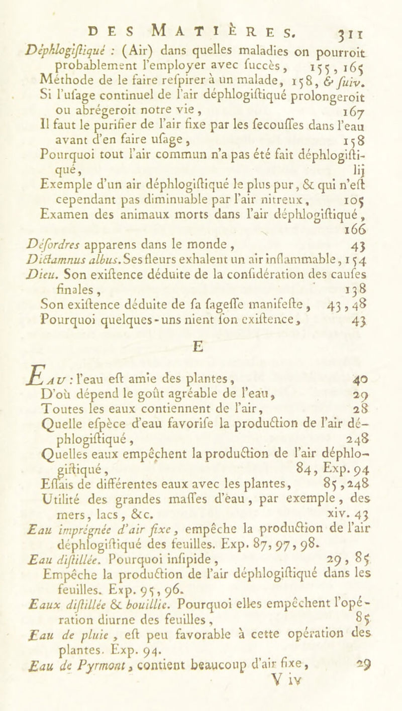 Déphlogiftiqué : (Air) dans quelles maladies on pourroit probablement l’employer avec fuccès, 155, 164 Méthode de le faire refpirer à un malade, 158, 6 fuiv. Si l’ufage continuel de l'air déphlogiftiqué prolongeroit ou abrégeroit notre vie, 167 I! faut le purifier de l'air fixe par les fecoufles dans l’eau avant d’en faire ufage, 158 Pourquoi tout l'air commun n'a pas été fait déphlogifti- qué, 1} Exemple d’un air déphlogiftiqué le plus pur, &amp; qui n’eft cependant pas diminuable par l'air nitreux, 10 Examen des animaux morts dans l'air déphlopiftiqué, 6 Défordres apparens dans le monde, 43 Diéamnus albus.Sesfleurs exhalent un air inflammable, 154 Dieu. Son exiftence déduite de la confidération des caufes finales, 138 Son exiftence déduite de fa fageffe manifefte, 43,48 Pourquoi quelques-uns nient fon exiftence, 43 E V5 : l'eau eft amie des plantes, 40 D'où dépend le goût agréable de l’eau, 29 Toutes les eaux contiennent de Pair, 28 Quelle efpèce d'eau favorife la produttion de l'air dé- phlogiftiqué , 243 Quelles eaux empêchent la produétion de l'air déphlo- itiqué , 84, Exp. 94 Effais de différentes eaux avec les plantes, 85 ,248 Utilité des grandes mafles d’eau, par exemple, des mers, lacs, &amp;c. XIV. 4 Eau imprégnée d'air fixe, empêche la produétion de l'air cite des feuilles. Exp. 87, 97, 98. Eau diflllée. Pourquoi infpide, 29 ; 8$ Empêche la produétion de Pair déphlogiftiqué dans les feuilles. Exp. 95, 96. Eaux difillée &amp; bouillie. Pourquoi elles empêchent l'opé- ration diurne des feuilles, 85 ÆFau de pluie, eft peu favorable à cette opération des plantes. Exp. 94. Eau de Pyrmont , contient beaucoup dd fixe, 29 1Y