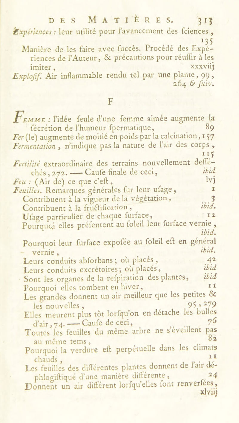 #xpériences : leur utilité pour l'avancement des fciences , 1 Manière de les faire avec fuccès. Procédé des En riences de l'Auteur, &amp; précautions pour réuflir à les imiter , XXX VII} Explofif. Air inflammable rendu tel par une plante, 99, 264 &amp; fuiv. F Frs : l'idée feule d’une femme aimée augmente Îa {écrétion de l'humeur fpermatique, 89 Fer (le) augmente de moitié en poids par la calcination, 157 Fermentation , n'indique pas la nature de l'air des corps, I Fertilité extraordinaire des terrains nouvellement are. chés , 272. — Caufe finale de ceci, ibid Feu : (Air de) ce que c’eft, lvj Feuilles. Remarques générales fur leur ufage, I Contribuent à la vigueur de la végétation, Contribuent à la fruétification , ibid. Ufage particulier de chaque furface, 12 Pourquai elles préfentent au foleil leur furface vernie, ibid. Pourquoi leur furface expofée au foleil eft en général vernie , ibid, Leurs conduits abforbans ; où placés, 42 Leurs conduits excrétoires; où placés, ibid Sont les organes de la refpiration des plantes, ibid Pourquoi elles tombent en hiver, 11 Les grandes donnent un air meilleur que les petites &amp; les nouvelles, 9$ » 279 Elles meurent plus tôt lorfqu'on en détache les bulles d’air ,74.— Caufe de ceci, 76 Toutes les feuilles du même arbre ne s’éveillent pas au même tems, 82 Pourquoi la verdure eft perpétuelle dans les climats chauds, TE Les feuilles des différentes plantes donnent de l'air dé- phlogiftiqué d’une manière différente , 24 Donnent un air différent lorfqu’elles font renverfées, xlvii