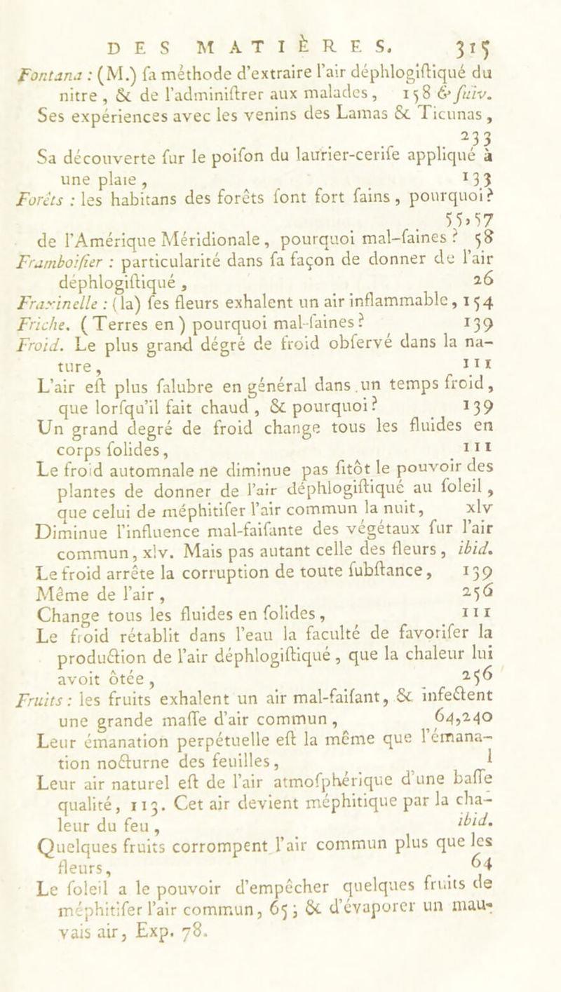 Fontana : (M.) fa mêthode d'extraire l'air déphlogiftiqué du nitre, & de l’adminiftrer aux malades, 158 6 fuiv. Ses expériences avec les venins des Lamas & Ticunas, à Sa découverte fur le poifon du laurier-cerife ae S une plaie, 133 Forêts : les habitans des forêts font fort fains, pourquoi? 55257 de l'Amérique Méridionale, pourquoi mal-faines? $8 Framboifier : particularité dans fa façon de donner de l'air déphlogiftiqué , 26 Fraxinelle : (la) fes fleurs exhalent un air inflammable, 154 Friche. (Terres en ) pourquoi mal-faines ? 139 Froid. Le plus grand dégré de froid obfervé dans la na- ture, 11 L'air eft plus falubre en général dans un temps froid, que lorfqu'il fait chaud , & pourquoi? 139 Un grand degré de froid change tous les fluides en corps folides, III Le froid automnale ne diminue pas fitôt le pouvoir des plantes de donner de l'air déphlogiftiqué au foleil , que celui de méphitifer l'air commun la nuit, xlv Diminue l'influence mal-faifante des végétaux fur l'air commun, xiv. Mais pas autant celle des fleurs, 1h14. Le froid arrête la corruption de toute fubftance, 139 Même de l'air, 250 Change tous les fluides en folides, TE Le froid rétablit dans l’eau la faculté de favorifer la production de l'air déphlogiftiqué , que la chaleur lui avoit Ôtée, 256 Fruits : les fruits exhalent un air mal-faifant, & infeétent une grande mafle d'air commun, 64,240 Leur émanation perpétuelle eft la même que l'émana- tion noéturne des feuilles, 1 Leur air naturel eft de l'air atmofphérique d’une baffe qualité, 113. Cet air devient méphitique par la cha- leur du feu, ibid. Quelques fruits corrompent l'air commun plus que les fleurs, 6 * Le foleil a le pouvoir d'empêcher quelques fruits de méphitifer l'air commun, 65; & d'évaporer un mau- vais air, Exp. 78.