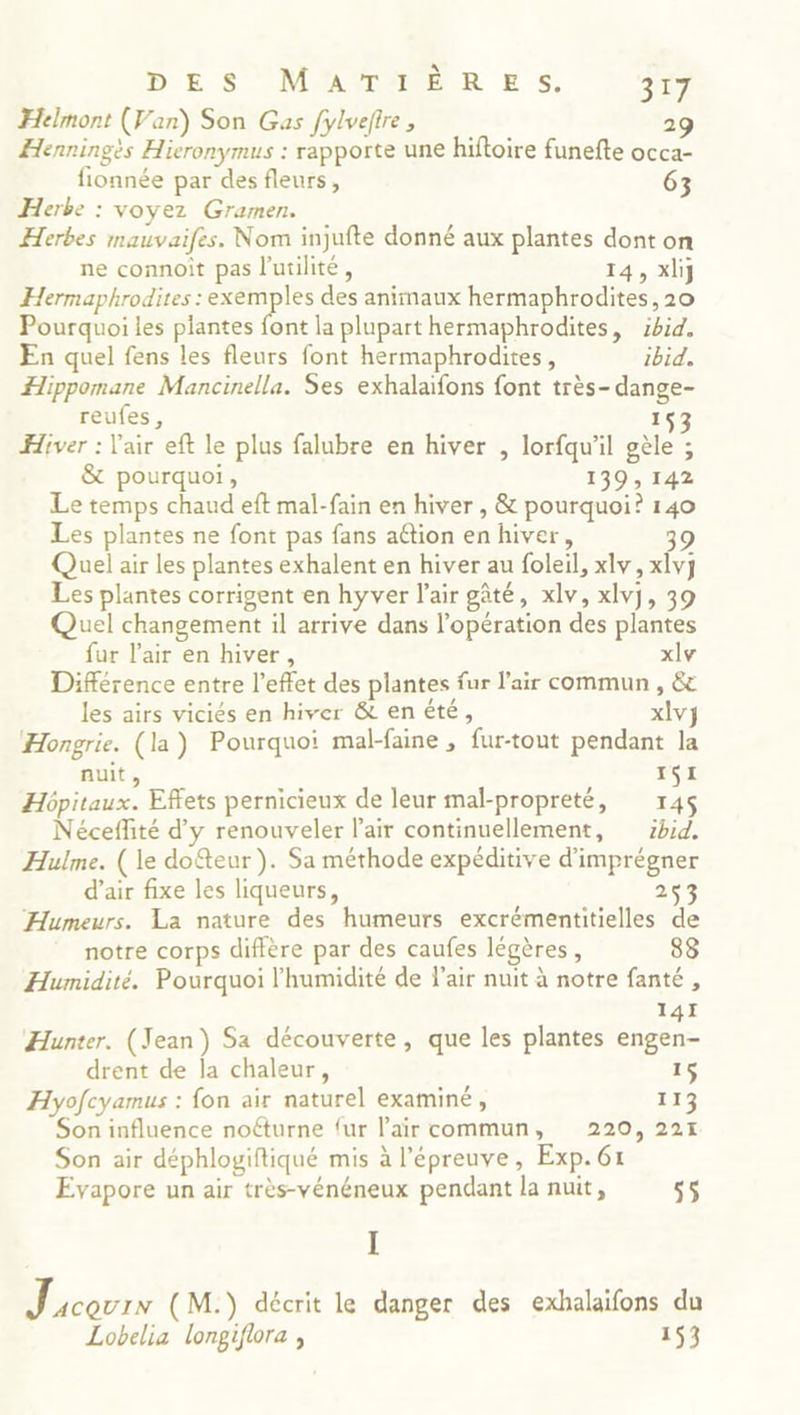 Dre S OMAITARNR ES. 327 Helmont (Van) Son Gas fylveftre, 2 Henningès Hieronymus : rapporte une hiftoire funefte occa- fionnée par des fleurs, 63 Herbe : voyez Gramen. Herbes mauvaifes. Nom injufte donné aux plantes dont on ne connoit pas l'utilité, 14, xlij Hermaphrodites : se des animaux hermaphrodites, 20 Pourquoi les plantes font la plupart hermaphrodites, :bid. En quel fens les fleurs font hermaphrodites, ibid. Hippomane Mancinella. Ses exhalaifons font très-dange- reufes, 153 Hiver : l'air eft le plus falubre en hiver , lorfqu'il gèle ; &amp; pourquoi, 139, 142 Le temps chaud eft mal-fain en hiver , &amp; pourquoi? 140 Les plantes ne font pas fans attion en hiver, 9 Quel air les plantes exhalent en hiver au foleil, xlv, xlvy Les plantes corrigent en hyver l'air gâté, xlv, xlvj, 39 Quel changement il arrive dans l’opération des plantes fur l'air en hiver, xlv Différence entre l'effet des plantes fur l'air commun , &amp; les airs viciés en hiver &amp; enété, xlvj Hongrie. (la) Pourquoi mal-faine , fur-tout pendant la nuit, 151 Hôpitaux. Effets pernicieux de leur mal-propreté, 145 Néceffité d'y renouveler l'air continuellement, zhid. Hulme. (le dofteur ). Sa méthode expéditive d’imprégner d’air fixe les liqueurs, 2 Humeurs. La nature des humeurs excrémentitielles de notre corps diffère par des caufes légères, 83 Humidité. Pourquoi l'humidité de l'air nuit à notre fanté , 141 Hunter. (Jean) Sa découverte, que les plantes engen- drent de la chaleur, 15 Hyofcyamus : fon air naturel examiné , 113 Son influence noéturne {ur l'air commun, 220, 221 Son air déphlogiftiqué mis à l'épreuve, Exp. 61 Evapore un air très-vénéneux pendant la nuit, 55 I J acourN (M.) décrit le danger des exhalaifons du Lobelia longiflora , 153