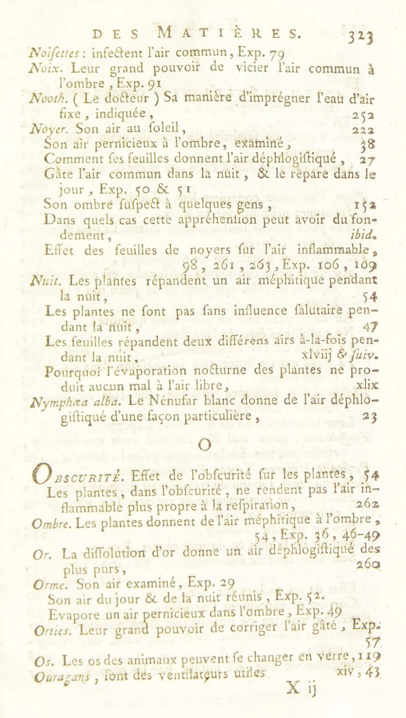 Noifettes : infeétent l'air commun, Exp. 79 Noix. Leur grand pouvoir de vicier l'air commun à l'ombre , Exp. 91 Nooth. ( Le doëteur ) Sa manière d'imprégner l'eau d’äir fixe , indiquée, 252 Noyer. Son air au foleil, 200 Son air pernicieux à lombre, examiné, g Comment fes feuilles donnent l'air déphlogiftiqué É Lis Gâte l'air commun dans la nüit, &amp; le répare dañs le jour , Exp. $o &amp; 51 Son ombré fufpeët à quelques gens, 152. Dans quels cas cette appréhention peut avoir du fon- dement, ibid, Eñet des feuilles de noyers fur lair inflammable, 98, 261, 263, Exp. 106, 109 Nu. Les plantes répandent un air méphitique pendant la nuit, $ Les plantes ne font pas fans influence falutaire pen- dant la fiüit, Les feuilles répandent deux différens airs à-la-fois pen- dant la nuit, xIvi] &amp; juiv. Pourquoi l'évaporation noëturne des plantes ne pro- duit aucun mal à Pair libre, xlix Nymphea alba. Le Nénufar blanc donne de l'air déphlo- giftiqué d’une façon particulière , 23 O Osscurrre. Effet de l’obfcurité fur les plantes, 54 Les plantes , dans l’obfcurité , ne rendent pas Pair in— flammable plus propre à la refpiration, 262 Ombre. Les plantes donnent de l'air méphitique ä l'ombre, 54 ; Exp. 36, 46-49 Or. La diflolutiont d'or donne un air déphlogiftiqué des plus purs, 26a Orme. Son air examiné, Exp. 29 Son air du jour &amp; de la nuit réunis , Exp. 52: Evapore un air RES dans l'ombre , Exp. 49 . Orties. Leur grand pouvoir de corriger l'air gâté , Exp. YA Os. Les os des animaux peuvent fe changer en verre, 119 Ouragans , iont dés ventilatgurs utiles .. xiv,43 X 1
