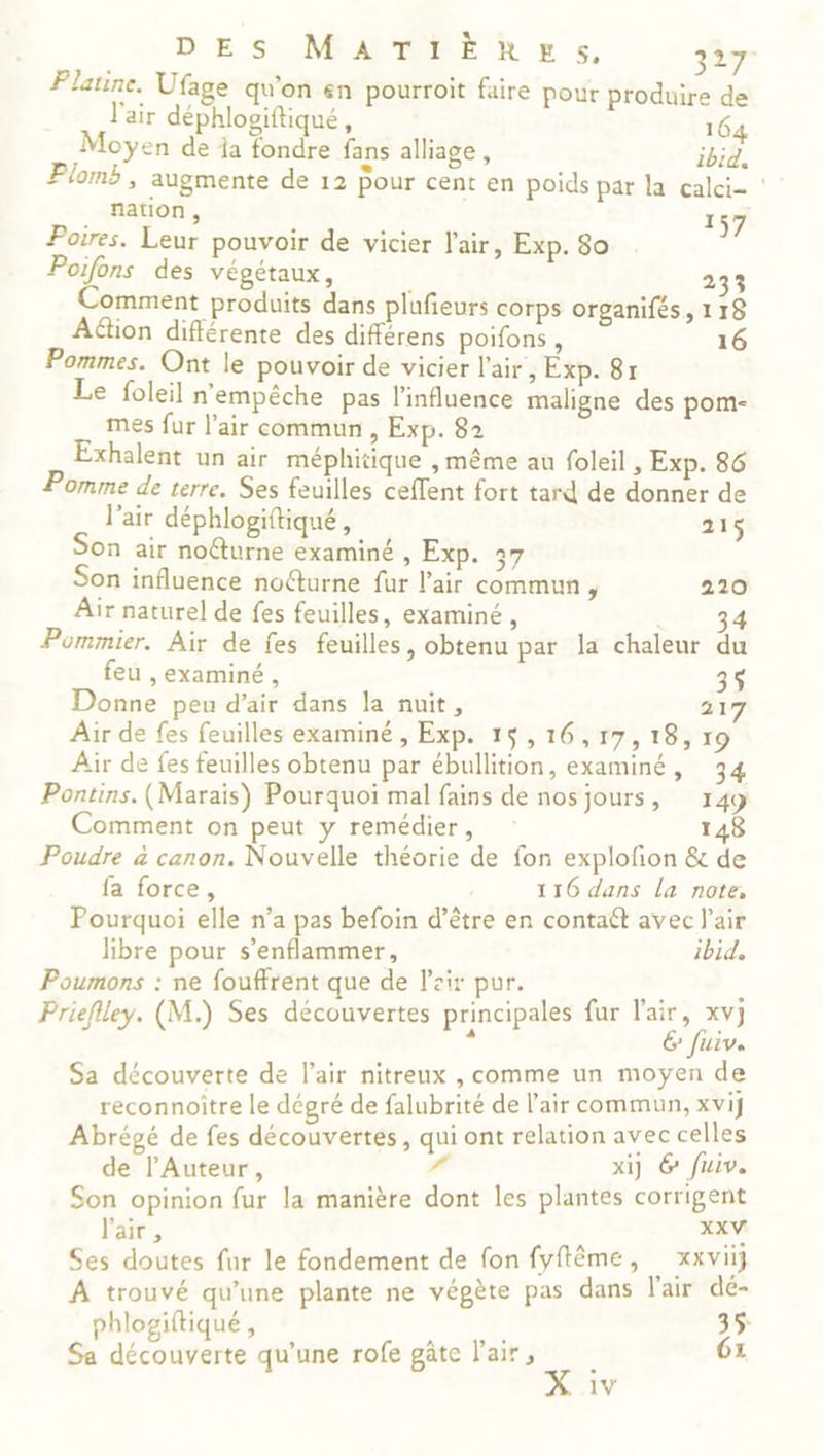 D'ESONMATRER ES. 87 Platine. Ufage qu'on &amp;n pourroit faire pour produire de l'air déphlosiftiqué, 1 Moyen de ja se fans alliage, 1 Plomb , augmente de 12 Pour cent en poids par la calci- ? . nation, 157 Poires. Leur pouvoir de vicier l'air, Exp. 80 Poifons des végétaux, 233 Comment produits dans plufieurs corps organifés, 118 Aétion différente des différens poifons, 16 Pommes. Ont le pouvoir de vicier l'air, Exp. 8r Le foleil n'empêche pas l'influence maligne des pom- mes fur l'air commun , Exp. 82 Exhalent un air méphitique , même au foleil , Exp. 86 Pomme de terre. Ses feuilles cefent fort tard de donner de l'air déphlogiftiqué, 215 Son air no@urne examiné , Exp. 37 Son influence no@urne fur l'air commun , 220 Air naturel de fes feuilles, examiné , 34 Pommier. Air de fes feuilles, obtenu par la chaleur du feu , examiné , 35 Donne peu d'air dans Ja nuit, 217 Air de fes feuilles examiné , Exp. 15,16,17,18, 19 Air de fes feuilles obtenu par ébullition, examiné, 34 Pontins. (Marais) Pourquoi mal fans de nosjours, 149 Comment on peut y remédier, 148 Poudre à canon. Nouvelle théorie de fon explofon &amp; de fa force, 116 dans la note, Pourquoi elle n’a pas befoin d’être en contaét avec l'air libre pour s’enflammer, ibid, Poumons : ne fouffrent que de l'air pur. Prieflley. (M.) Ses découvertes principales fur l'air, xvj < E fuiv. Sa découverte de l'air nitreux , comme un moyen de reconnoitre le dégré de falubrité de l'air commun, xvij Abrégé de fes découvertes, qui ont relation avec celles de l’Auteur, # xi] 6 fuiv. Son opinion fur la manière dont les plantes corrigent l'air , XXV Ses doutes fur le fondement de fon fyffème, xxvii} À trouvé qu'une plante ne vépète pas dans l'air dé- phlogiftiqué, 35 Sa découverte qu’une rofe gâte l'air, 6: 1V