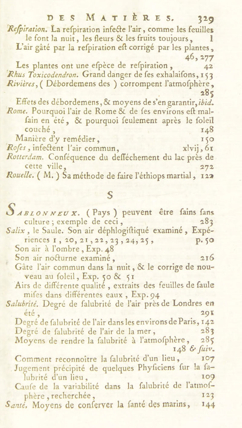 Refpiration. La refpiration infeéte l'air, comme les feuilles le font la nuit, les fleurs & les fruits toujours, 1 L'air gâté par la refpiration eft corrigé par les plantes, 46,277 Les plantes ont une efpèce de refpiration, 42 Rhus Toxicodendron. Grand danger de fes exhalaifons, 153 Rivières, ( Débordemens des ) corrompent l'atmofphère, | 285 … Effets des débordemens, & moyens de s’en garantir, ibid. Rome. Pourquoi l'air de Rome & de fes environs eft mal- fain en été, & pourquoi feulement après le foleil couché, 148 … Manière d'y remédier, 159 Rofes , infetent l’air commun, xlvij, 61 Rotterdam. Conféquence du defféchement du lac près de cette ville 272 Rouelle, ( M.) Sa méthode de faire l'éthiops martial, 122 S LPS ONNEUX. (Pays ) peuvent être fains fans culture ; exemple de ceci, 283 Salix , le Saule. Son air déphlogiftiqué examiné , Expé- riences I, 20,21,22,29;, 24525; p.50 Son air à l'ombre , Exp. 48 Son air nofturne examiné, 216 Gâte l'air commun dans la nuit, & le corrige de nou- veau au foleil, Exp. so & 51 Aüïrs de différente qualité , extraits des feuilles de faule mifes dans différentes eaux , Exp.94 Salubrité. Degré de falubrité de l'air près de Londres en été, 29% Degré de falubrité de l'air dans les environs de Paris, 142 Degré de falubrité de l'air de la mer, 283 Moyens de rendre la falubrité à l'atmofphère, 235$ 148 6 fuiv. Comment reconnoître la falubrité d’un lieu, 107 Jugement précipité de quelques Phyficiens fur la fa- lubrité d’un lieu, 109 Caufe de la variabilité dans la falubrité de l’atmof- phère , recherchée, 123 Santé, Moyens de conferver la fanté des marins, 144
