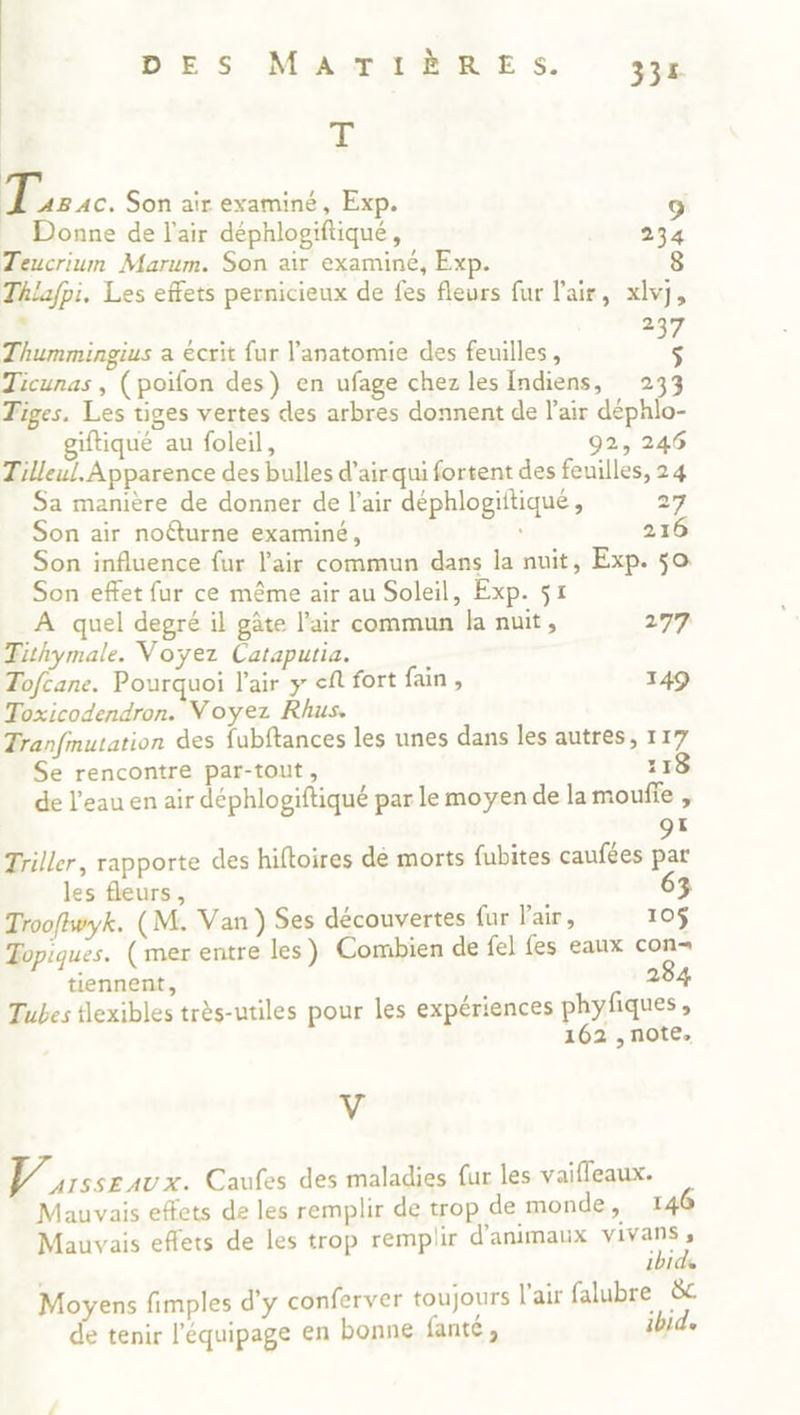 DES MAATTAMRE Ss. 334 Œ 7 Son air examiné, Exp. 9 Donne de l'air déphlogiftiqué, Movesz Teucrium Marum. Son air examiné, Exp. 8 Thlafpi. Les effets pernicieux de fes fleurs fur l'air, xlvj, . 2 Thummingius a écrit fur l'anatomie des feuilles, + Ticunas , (poifon des) en ufage chez les Indiens, 233 Tiges. Les tiges vertes des arbres donnent de l'air déphlo- giftiqué au foleil, 92, 246 Tilleul. Apparence des bulles d’air qui fortent des feuilles, 24 Sa manière de donner de l’air déphlogiitique , 27 Son air noéturne examiné, 216 Son influence fur l'air commun dans la nuit, Exp. 50 Son effet fur ce même air au Soleil, Exp. $1 À quel degré il gâte l'air commun la nuit, 277 Tithymale. Voyez Cataputia. ; Tofcane. Pourquoi l'air y ef fort fain , 149 Toxicodendron. Voyez Rhus. Tranfinutation des fubftances les unes dans les autres, 117 Se rencontre par-tout, 118 de l’eau en air déphlogiftiqué par le moyen de lamouffe , ds Triller, rapporte des hiftoires dé morts fubites caufées par les fleurs, 63 Troofwyk. (M. Van ) Ses découvertes fur l'air, 105 Topiques. (mer entre les) Combien de fel fes eaux con- tiennent, 284 Tubes flexibles très-utiles pour les expériences phyfiques , 162 ,note, y D irsseavx. Caufes des maladies {ur les vaifleaux. Mauvais effets de les remplir de trop de monde, 146 Mauvais effets de les trop remplir d'animaux ns 101 Moyens fimples d'y conferver toujours l'air falubre &amp;c de tenir l'équipage en bonne fanté , ibid.