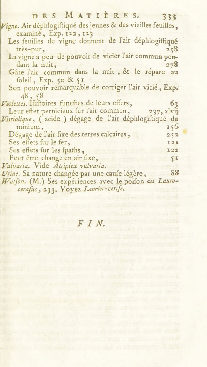 igne. Air déphlogiftiqué des jeunes &amp; des vieilles feuilles, examiné, Exp. 122,123 ; Les feuilles de vigne donnent de l'air déphlogiftiqué très-pur, 258 . . e jte » La vigne a peu de pouvoir de vicier l'air commun pen- dant la nuit, 278 Gâte l'air commun dans la nuit , &amp; le répare au foleil, Exp. so &amp; 57 Son pouvoir remarquable de corriger l'air vicié , Exp. Violettes. Hoires funeftes de leurs effets, 65 Leur effet pernicieux fur l’air commun, 237, xlvij Viüriolique, ( acide ) dégage de l'air déphlogiftiqué du minium , 156 Dégage de l'air fixe des terres calcaires, 252 Ses effets fur le fer, | 128 Ses eñlets fur les fpaths, 122 _ Peut être changé en air fixe, TE Vulvaria. Vide Atriplex vulvaria. Zrine. Sa nature changée par une caufe légère, 83 Watfon. (M.) Ses expériences avec le poifon du Lauro- | cerafus , 233. Voyez Lanrier-cerife. FIN: