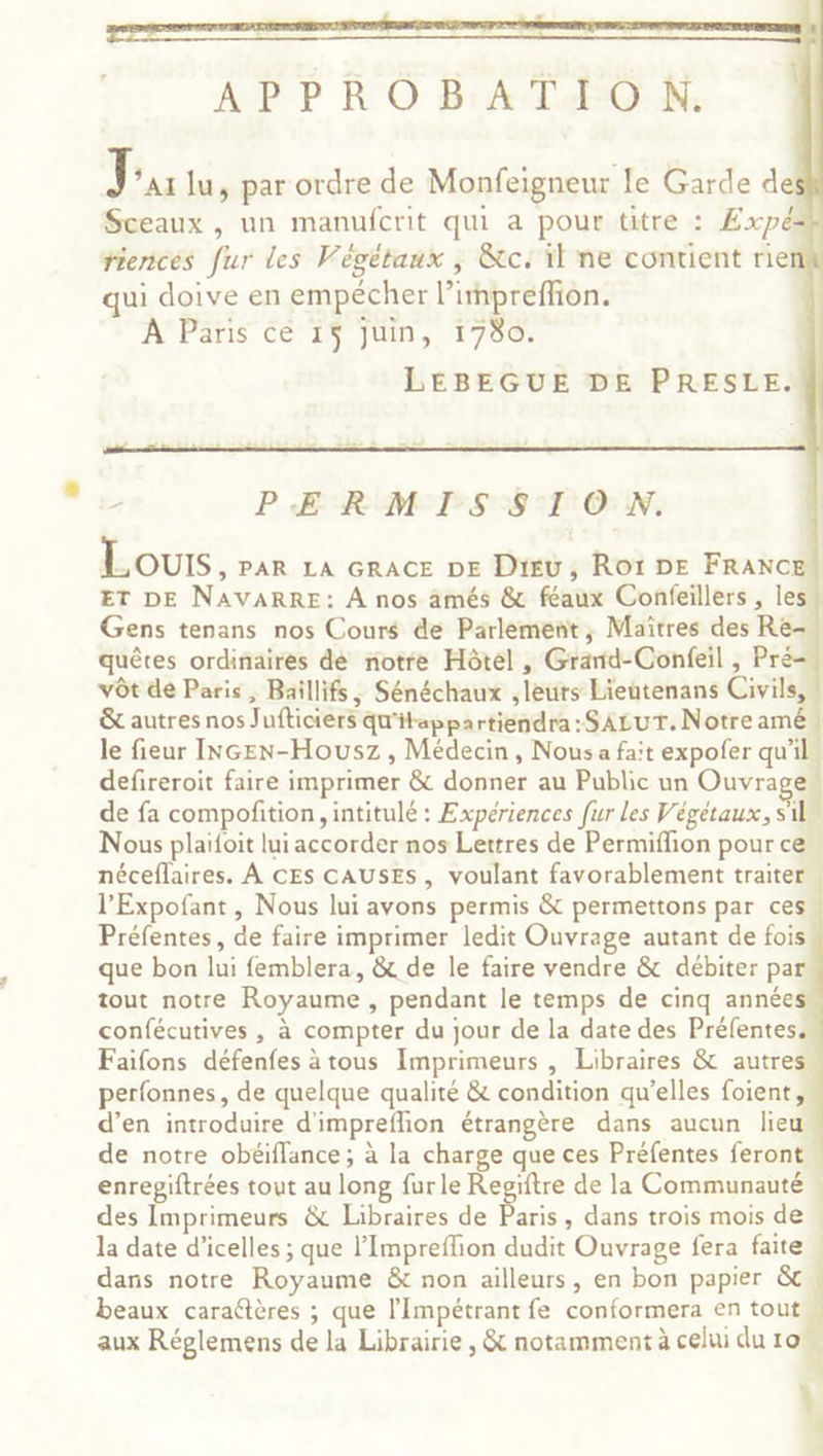 APPROBATION. J *A1 lu, par ordre de Monfeigneur le Garde des Sceaux , un manufcrit qui a pour titre : £xpé riencés fur les Végétaux , &amp;c. il ne contient rien qui doive en empécher l’impreffion. À Paris cé 15 juin, 1780. | LEBEGUE DE PRESLE. PERMIS SION. Lours, PAR LA GRACE DE Dieu, Roï DE FRANC ET DE NAVARRE: À nos amés &amp; féaux Confeillers , les Gens tenans nos Cours de Parlement, Maîtres des Re- quêtes ordinaires dé notre Hôtel, Grarnd-Confeil , Pré vÔt de Paris, Baillifs, Sénéchaux , leurs Lieutenans Civils &amp; autres nos Jufticiers qu'itappartiendra: SALUT. Notre amê le fieur INGEN-Housz , Médecin, Nous a fait expofer qu'il defireroit faire imprimer &amp; donner au Public un Ouvrage de fa compoñition, intitulé : Experiences fur Les Végétaux, S'il Nous plaifoit lui accorder nos Lettres de Permiflion pour ce néceflaires. À CES CAUSES, voulant favorablement traiter l’Expofant , Nous lui avons permis &amp; permettons par ces Préfentes, de faire imprimer ledit Ouvrage autant de fois que bon lui femblera, &amp; de le faire vendre &amp; débiter par tout notre Royaume , pendant le temps de cinq année confécutives , à compter du jour de la date des Préfentess Faifons défenfes à tous Imprimeurs , Libraires &amp; autre perfonnes, de quelque qualité &amp; condition qu’elles foient, d’en introduire d'impreflion étrangère dans aucun lieu de notre obéiflance ; à la charge que ces Préfentes feront . enregiftrées tout au long fur le Regiftre de la Communauté » des Imprimeurs &amp; Libraires de Paris , dans trois mois de . la date d’icelles ; que l’Impreffion dudit Ouvrage fera faite dans notre Royaume &amp; non ailleurs, en bon papier &amp; beaux caraétères ; que l'Impétrant fe conformera en tout aux Réglemens de la Librairie , &amp; notamment à celui du 10w A } à