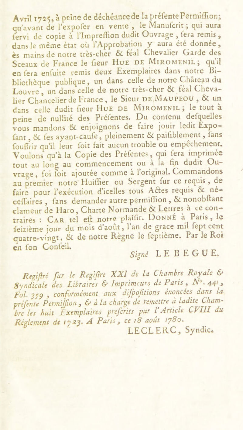 Avril 172$, à peine de déchéance de la préfente Permiflion; qu'avant de l’expofer en vente , le Manufcrit ; qui aura fervi de copie à l’Impreflion dudit Ouvrage , fera remis, dans le même état où l’Approbation y aura été donnée, ès mains de notre très-cher &amp; féal Chevalier Garde des Sceaux de France le fieur HuE DE MIROMENIL; qu'il en fera enfuite remis deux Exemplaires dans notre Bi- bliothèque publique, un dans celle de notre Château du Louvre, un dans celle de notre très-cher &amp; féal Cheva- lier Chancelier de France, le Sieur DE MAUPEOU , &amp;t un dans celle dudit fieur HUE DE MiROMENIL; le tout à peine de nullité des Préfentes. Du contenu defquelles vous mandons &amp; enjoignons de faire jouir ledit Expo- fant , &amp; fes ayant-caufe, pleinement &amp; paifiblement , fans fouffrir qu'il leur foit fait aucun trouble ou empêchement. Voulons qu’à la Copie des Préfentes, qui fera imprimée tout au long au commencement ou à la fin dudit Ou- vrage, foi foit ajoutée comme à l'original. Commandons au premier notre Huiflier ou Sergent fur ce requis , de faire pour l'exécution d’icelles tous Actes requis &amp; né- ceflaires, fans demander autre permifhon, &amp; nonobitant clameur de Haro, Charte Normande &amp; Lettres à ce con- traires : CAR tel eft notre plaifir. DonNÉ à Paris, le feizième jour du mois d'août, l’an de grace mil fept cent quatre-vingt, &amp; de notre Règne le feptième. Par le Roi en fon Confeil. Signé LE B EGUE. Regifiré fur le Regifire XXI de la Chambre Royale &amp; Syndicale des Libraires &amp; Imprimeurs de Paris, N°.441, Fol. 359 , conformément aux difpofitions énoncées dans la préfente Permilfion , &amp; à la charge de remettre à ladite Cham- bre les huit Fxemplaires preferits par l'Article CVIIT du Réglement de 1923. À Paris, ce 18 août 1780. LECLERC, Syndic.